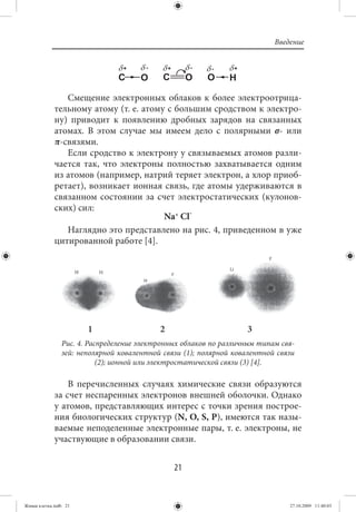 Введение




                Смещение электронных облаков к более электроотрица-
             тельному атому (т. е. атому с большим сродством к электро-
             ну) приводит к появлению дробных зарядов на связанных
             атомах. В этом случае мы имеем дело с полярными σ- или
             π-связями.
                Если сродство к электрону у связываемых атомов разли-
             чается так, что электроны полностью захватывается одним
             из атомов (например, натрий теряет электрон, а хлор приоб-
             ретает), возникает ионная связь, где атомы удерживаются в
             связанном состоянии за счет электростатических (кулонов-
             ских) сил:
                                        Na+ Cl-
                Наглядно это представлено на рис. 4, приведенном в уже
             цитированной работе [4].




                       1                   2                       3
                Рис. 4. Распределение электронных облаков по различным типам свя-
                зей: неполярной ковалентной связи (1); полярной ковалентной связи
                           (2); ионной или электростатической связи (3) [4].

                 В перечисленных случаях химические связи образуются
             за счет неспаренных электронов внешней оболочки. Однако
             у атомов, представляющих интерес с точки зрения построе-
             ния биологических структур (N, O, S, Р), имеются так назы-
             ваемые неподеленные электронные пары, т. е. электроны, не
             участвующие в образовании связи.


                                               21


Живая клетка.indb 21                                                           27.10.2009 11:40:03
 