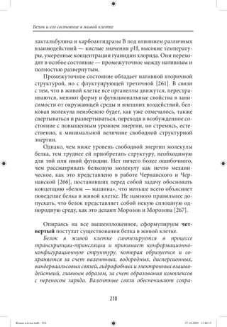 Белок и его состояние в живой клетке

             лактальбулина и карбоангидразы В под влиянием различных
             взаимодействий — кислые значения рН, высокие температу-
             ры, умеренные концентрации гуанидин хлорида. Они перехо-
             дят в особое состояние — промежуточное между нативным и
             полностью развернутым.
                 Промежуточное состояние обладает нативной вторичной
             структурой, но с флуктуирующей третичной [261]. В связи
             с тем, что в живой клетке все органеллы движутся, перестра-
             иваются, меняют форму и функциональные свойства в зави-
             симости от окружающей среды и внешних воздействий, бел-
             ковая молекула неизбежно будет, как уже отмечалось, также
             свертываться и развертываться, переходя в возбужденное со-
             стояние с повышенным уровнем энергии, но стремясь, есте-
             ственно, к минимальной величине свободной структурной
             энергии.
                 Однако, чем ниже уровень свободной энергии молекулы
             белка, тем труднее ей приобретать структуру, необходимую
             для той или иной функции. Нет ничего более ошибочного,
             чем рассматривать белковую молекулу как нечто механи-
             ческое, как это представлено в работе Чернавского и Чер-
             навской [266], поставивших перед собой задачу обосновать
             концепцию «белок — машина», что меньше всего объясняет
             поведение белка в живой клетке. Не намного правильнее до-
             пускать, что белок представляет собой некую сплошную од-
             нородную среду, как это делают Морозов и Морозова [267].

                Опираясь на все вышеизложенное, сформулируем чет-
             вертый постулат существования белка в живой клетке.
                Белок в живой клетке синтезируется в процессе
             транскрипции-трансляции и принимает конформационно-
             конфигурационную структуру, которая образуется и со-
             храняется за счет валентных, водородных, дисперсионных,
             вандерваальсовых связей, гидрофобных и электронных взаимо-
             действий, главным образом, за счет образования комплексов
             с переносом заряда. Валентные связи обеспечивают сохра-


                                             210


Живая клетка.indb 210                                                27.10.2009 11:40:13
 