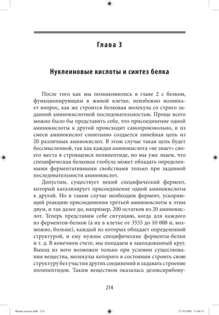 Гл а в а 3


                        Нуклеиновые кислоты и синтез белка

                 После того как мы познакомились в главе 2 с белком,
             функционирующим в живой клетке, неизбежно возника-
             ет вопрос, как же строится белковая молекула со строго за-
             данной аминокислотной последовательностью. Проще всего
             можно было бы представить себе, что присоединение одной
             аминокислоты к другой происходит самопроизвольно, и из
             смеси аминокислот спонтанно создается линейная цепь из
             20 различных аминокислот. В этом случае такая цепь будет
             бессмысленной, так как каждая аминокислота «не знает» сво-
             его места в строящемся полипептиде, но мы уже знаем, что
             специфическая белковая глобула может обладать определен-
             ными ферментативными свойствами только при заданной
             последовательности аминокислот.
                 Допустим, существует некий специфический фермент,
             который катализирует присоединение одной аминокислоты
             к другой. Но в таком случае необходим фермент, ускоряю-
             щий реакцию присоединения третьей аминокислоты к этим
             двум, и так далее до, например, 200 остатков из 20 аминокис-
             лот. Теперь представим себе ситуацию, когда для каждого
             из ферментов-белков (а их в клетке от 3555 до 10 000 и, воз-
             можно, больше), каждый из которых обладает определенной
             структурой, и ему нужны специфические ферменты-белки
             и т. д. В конечном счете, мы попадаем в заколдованный круг.
             Выход из него возможен только при условии существова-
             ния вещества, молекулы которого в состоянии строить свою
             структуру без участия других соединений и задавать строение
             полипептидов. Таким веществом оказалась дезоксирибону-


                                         214


Живая клетка.indb 214                                                 27.10.2009 11:40:13
 