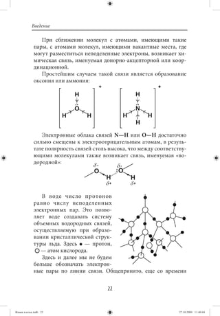 Введение

                При сближении молекул с атомами, имеющими такие
             пары, с атомами молекул, имеющими вакантные места, где
             могут разместиться неподеленные электроны, возникает хи-
             мическая связь, именуемая донорно-акцепторной или коор-
             динационной.
                Простейшим случаем такой связи является образование
             оксония или аммония:




                Электронные облака связей N—H или O—H достаточно
             сильно смещены к электроотрицательным атомам, в резуль-
             тате полярность связей столь высока, что между соответству-
             ющими молекулами также возникает связь, именуемая «во-
             дородной»:




                В воде число протонов
             равно числу неподеленных
             электронных пар. Это позво-
             ляет воде создавать систему
             объемных водородных связей,
             осуществляемую при образо-
             вании кристаллической струк-
             туры льда. Здесь — протон,
                — атом кислорода.
                Здесь и далее мы не будем
             больше обозначать электрон-
             ные пары по линии связи. Общепринято, еще со времени


                                         22


Живая клетка.indb 22                                                 27.10.2009 11:40:04
 