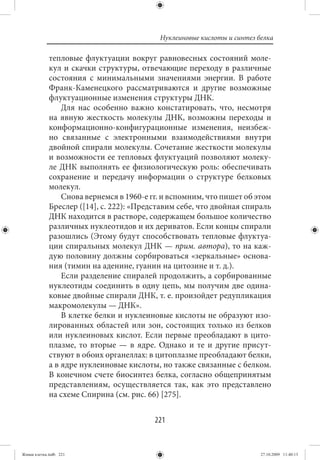 Нуклеиновые кислоты и синтез белка

             тепловые флуктуации вокруг равновесных состояний моле-
             кул и скачки структуры, отвечающие переходу в различные
             состояния с минимальными значениями энергии. В работе
             Франк-Каменецкого рассматриваются и другие возможные
             флуктуационные изменения структуры ДНК.
                 Для нас особенно важно констатировать, что, несмотря
             на явную жесткость молекулы ДНК, возможны переходы и
             конформационно-конфигурационные изменения, неизбеж-
             но связанные с электронными взаимодействиями внутри
             двойной спирали молекулы. Сочетание жесткости молекулы
             и возможности ее тепловых флуктуаций позволяют молеку-
             ле ДНК выполнять ее физиологическую роль: обеспечивать
             сохранение и передачу информации о структуре белковых
             молекул.
                 Снова вернемся в 1960-е гг. и вспомним, что пишет об этом
             Бреслер ([14], с. 222): «Представим себе, что двойная спираль
             ДНК находится в растворе, содержащем большое количество
             различных нуклеотидов и их дериватов. Если концы спирали
             разошлись (Этому будут способствовать тепловые флуктуа-
             ции спиральных молекул ДНК — прим. автора), то на каж-
             дую половину должны сорбироваться «зеркальные» основа-
             ния (тимин на аденине, гуанин на цитозине и т. д.).
                 Если разделение спиралей продолжить, а сорбированные
             нуклеотиды соединить в одну цепь, мы получим две одина-
             ковые двойные спирали ДНК, т. е. произойдет редупликация
             макромолекулы — ДНК».
                 В клетке белки и нуклеиновые кислоты не образуют изо-
             лированных областей или зон, состоящих только из белков
             или нуклеиновых кислот. Если первые преобладают в цито-
             плазме, то вторые — в ядре. Однако и те и другие присут-
             ствуют в обоих органеллах: в цитоплазме преобладают белки,
             а в ядре нуклеиновые кислоты, но также связанные с белком.
             В конечном счете биосинтез белка, согласно общепринятым
             представлениям, осуществляется так, как это представлено
             на схеме Спирина (см. рис. 66) [275].


                                          221


Живая клетка.indb 221                                                    27.10.2009 11:40:13
 