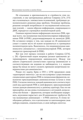 Нуклеиновые кислоты и синтез белка

                  Не отказывая в оригинальности и стройности этих по-
             строений, в уже цитированных работах Спирина [274, 275]
             мы сталкиваемся с множеством осложнений, требующих до-
             полнительного решения ряда проблем. Основная проблема,
             решение которой потребовало от исследователей колоссаль-
             ных усилий, — каким образом информация, содержащаяся в
             ДНК, передается строящейся полипептидной цепи.
                  Главным переносчиком информации оказалась РНК, пре-
             жде всего, так называемая высокомолекулярная информаци-
             онная РНК (i-РНК), редуплицирующаяся на молекуле ДНК.
             Но оставался вопрос о том, как каждая из 20 аминокислот
             узнает в каком месте ей нужно встраиваться в строящуюся
             полипептидную цепь. Выяснилось, что индивидуальная ами-
             нокислота связывается с низкомолекулярной РНК, которая
             именуется транспортной (t-РНК).
                  Вот как этот процесс изложен в работе Спирина ([274],
             с.  28): «Триплетный кодон матрицы должен однозначно де-
             терминировать определенную аминокислоту. Между тем
             явного стерического соответствия структур аминокислот и
             соответствующих им кодонов не наблюдается, т. е. кодоны
             вроде бы никак не могут служить прямыми матричными по-
             верхностями для аминокислот».
                  Решая эту задачу, Крик в 1955 г. [278] предложил свою
             «адапторную гипотезу», где он постулировал существование
             специальных адапторных РНК и специальных ферментов, ко-
             валентно присоединяющих аминокислотные остатки к этим
             РНК. Согласно гипотезе, каждой аминокислоте соответствует
             свой вид адапторной РНК и свой фермент, присоединяющий
             только данную аминокислоту к данному адаптору. Как это ни
             прискорбно, но мы снова сталкиваемся с ситуацией, когда ко-
             личество белков — ферментов, которые необходимо кодиро-
             вать, неуклонно нарастает: для 20 аминокислот требуется 20,
             так называемых аминоакцил — t-РНК-синтетаз. К этому не-
             обходимо добавить, что в цитоплазме и в митохондриях свои
             наборы кодонов, следовательно, и свои наборы синтетаз.


                                           222


Живая клетка.indb 222                                                27.10.2009 11:40:13
 