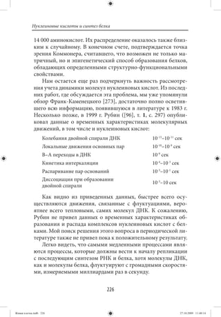 Нуклеиновые кислоты и синтез белка

             14 000 аминокислот. Их распределение оказалось также близ-
             ким к случайному. В конечном счете, подтверждается точка
             зрения Коммонера, считавшего, что возможен не только ма-
             тричный, но и эпигенетический способ образования белков,
             обладающих определенными структурно-функциональными
             свойствами.
                Нам остается еще раз подчеркнуть важность рассмотре-
             ния учета динамики молекул нуклеиновых кислот. Из послед-
             них работ, где обсуждается эта проблема, мы уже упомянули
             обзор Франк-Каменецкого [273], достаточно полно осветив-
             шего всю информацию, появившуюся в литературе к 1983 г.
             Несколько позже, в 1999 г. Рубин ([96], т. 1, с. 297) опубли-
             ковал данные о временных характеристиках молекулярных
             движений, в том числе и нуклеиновых кислот:
                   Колебания двойной спирали ДНК            10-13–10-11 сек
                   Локальные движения основных пар          10-10–10-9 сек
                   В–А переходы в ДНК                       10-9 сек
                   Кинетика интеркаляции                    10-4–10-3 сек
                   Распаривание пар оснований               10-3–10-1 сек
                   Диссоциация при образовании
                                                            10-3–10 сек
                   двойной спирали

                Как видно из приведенных данных, быстрее всего осу-
             ществляются движения, связанные с флуктуациями, веро-
             ятнее всего тепловыми, самих молекул ДНК. К сожалению,
             Рубин не привел данных о временных характеристиках об-
             разования и распада комплексов нуклеиновых кислот с бел-
             ками. Мой поиск решения этого вопроса в периодической ли-
             тературе также не привел пока к положительному результату.
                Легко видеть, что самыми медленными процессами явля-
             ются процессы, которые должны вести к началу репликации
             с последующим синтезом РНК и белка, хотя молекулы ДНК,
             как и молекулы белка, флуктуируют с громадными скоростя-
             ми, измеряемыми миллиардами раз в секунду.


                                            226


Живая клетка.indb 226                                                       27.10.2009 11:40:14
 