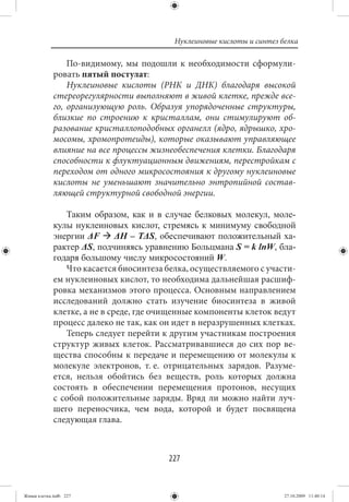 Нуклеиновые кислоты и синтез белка

                 По-видимому, мы подошли к необходимости сформули-
             ровать пятый постулат:
                 Нуклеиновые кислоты (РНК и ДНК) благодаря высокой
             стереорегулярности выполняют в живой клетке, прежде все-
             го, организующую роль. Образуя упорядоченные структуры,
             близкие по строению к кристаллам, они стимулируют об-
             разование кристаллоподобных органелл (ядро, ядрышко, хро-
             мосомы, хромопротеиды), которые оказывают управляющее
             влияние на все процессы жизнеобеспечения клетки. Благодаря
             способности к флуктуационным движениям, перестройкам с
             переходом от одного микросостояния к другому нуклеиновые
             кислоты не уменьшают значительно энтропийной состав-
             ляющей структурной свободной энергии.

                Таким образом, как и в случае белковых молекул, моле-
             кулы нуклеиновых кислот, стремясь к минимуму свободной
             энергии ΔF       ΔH – TΔS, обеспечивают положительный ха-
             рактер ΔS, подчиняясь уравнению Больцмана S = k lnW, бла-
             годаря большому числу микросостояний W.
                Что касается биосинтеза белка, осуществляемого с участи-
             ем нуклеиновых кислот, то необходима дальнейшая расшиф-
             ровка механизмов этого процесса. Основным направлением
             исследований должно стать изучение биосинтеза в живой
             клетке, а не в среде, где очищенные компоненты клеток ведут
             процесс далеко не так, как он идет в неразрушенных клетках.
                Теперь следует перейти к другим участникам построения
             структур живых клеток. Рассматривавшиеся до сих пор ве-
             щества способны к передаче и перемещению от молекулы к
             молекуле электронов, т. е. отрицательных зарядов. Разуме-
             ется, нельзя обойтись без веществ, роль которых должна
             состоять в обеспечении перемещения протонов, несущих
             с собой положительные заряды. Вряд ли можно найти луч-
             шего переносчика, чем вода, которой и будет посвящена
             следующая глава.



                                         227


Живая клетка.indb 227                                                   27.10.2009 11:40:14
 