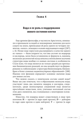 Гл а в а 4


                        Вода и ее роль в поддержании
                           живого состояния клетки

                 Еще древние философы, в частности Аристотель, понима-
             ли и признавали за водой ее неизмеримое значение для всего
             сущего на земле, приписывая ей роль одного из четырех эле-
             ментов, «начал», лежащих в основе окружающего мира ([287],
             с. 6). Позже воду перестали рассматривать в качестве одного
             из «начал» — было открыто то, что она состоит из водорода
             и кислорода, затем была установлена ее формула и, наконец,
             несколько десятилетий назад началось интенсивное изучение
             структуры воды вообще и в живых системах в особенности.
             Стало ясно, что вода является не только средой для протека-
             ния биохимических реакций, но она воздействует на форми-
             рование и стабилизацию «структуры биополимеров, биомем-
             бран и более сложных надмолекулярных образований» [288].
             Именно этот феномен определяет основное значение воды
             для живых систем.
                 Что можно сказать о химическом составе самой воды?
             Выше мы уже отмечали, что в образовании молекулы воды,
             участвуют лишь два элемента: водород и кислород, следо-
             вательно, среди молекулярных соединений вода является
             простейшим веществом, хотя, учитывая изотопный состав
             этих двух элементов, мы сталкиваемся с некоторыми ослож-
             нениями.
                 Известно, что водород может существовать в виде трех
             изотопов: Н — протия (в ядре один протон), D — дейтерия
             (в ядре один протон и один нейтрон), Т — трития (в ядре


                                         228


Живая клетка.indb 228                                                27.10.2009 11:40:14
 