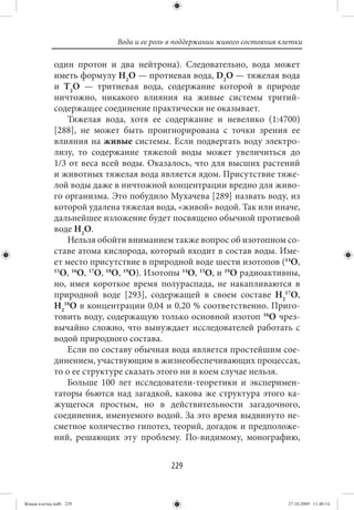 Вода и ее роль в поддержании живого состояния клетки

             один протон и два нейтрона). Следовательно, вода может
             иметь формулу Н2О — протиевая вода, D2О — тяжелая вода
             и Т2О — тритиевая вода, содержание которой в природе
             ничтожно, никакого влияния на живые системы тритий-
             содержащее соединение практически не оказывает.
                 Тяжелая вода, хотя ее содержание и невелико (1:4700)
             [288], не может быть проигнорирована с точки зрения ее
             влияния на живые системы. Если подвергать воду электро-
             лизу, то содержание тяжелой воды может увеличиться до
             1/3 от веса всей воды. Оказалось, что для высших растений
             и животных тяжелая вода является ядом. Присутствие тяже-
             лой воды даже в ничтожной концентрации вредно для живо-
             го организма. Это побудило Мухачева [289] назвать воду, из
             которой удалена тяжелая вода, «живой» водой. Так или иначе,
             дальнейшее изложение будет посвящено обычной протиевой
             воде Н2О.
                 Нельзя обойти вниманием также вопрос об изотопном со-
             ставе атома кислорода, который входит в состав воды. Име-
             ет место присутствие в природной воде шести изотопов (14О,
             15
                О, 16О, 17О, 18О, 19О). Изотопы 14О, 15О, и 19О радиоактивны,
             но, имея короткое время полураспада, не накапливаются в
             природной воде [293], содержащей в своем составе Н217О,
             Н218О в концентрации 0,04 и 0,20 % соответственно. Приго-
             товить воду, содержащую только основной изотоп 16О чрез-
             вычайно сложно, что вынуждает исследователей работать с
             водой природного состава.
                 Если по составу обычная вода является простейшим сое-
             динением, участвующим в жизнеобеспечивающих процессах,
             то о ее структуре сказать этого ни в коем случае нельзя.
                 Больше 100 лет исследователи-теоретики и эксперимен-
             таторы бьются над загадкой, какова же структура этого ка-
             жущегося простым, но в действительности загадочного,
             соединения, именуемого водой. За это время выдвинуто не-
             сметное количество гипотез, теорий, догадок и предположе-
             ний, решающих эту проблему. По-видимому, монографию,


                                            229


Живая клетка.indb 229                                                        27.10.2009 11:40:14
 