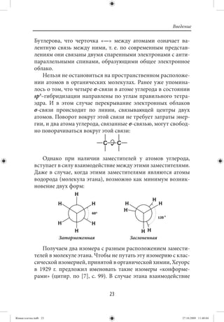Введение

             Бутлерова, что черточка «—» между атомами означает ва-
             лентную связь между ними, т. е. по современным представ-
             лениям они связаны двумя спаренными электронами с анти-
             параллельными спинами, образующими общее электронное
             облако.
                 Нельзя не остановиться на пространственном расположе-
             нии атомов в органических молекулах. Ранее уже упомина-
             лось о том, что четыре σ-связи в атоме углерода в состоянии
             sp3–гибридизации направлены по углам правильного тетра-
             эдра. И в этом случае перекрывание электронных облаков
             σ-связи происходит по линии, связывающей центры двух
             атомов. Поворот вокруг этой связи не требует затраты энер-
             гии, и два атома углерода, связанные σ-связью, могут свобод-
             но поворачиваться вокруг этой связи:



                Однако при наличии заместителей у атомов углерода,
             вступает в силу взаимодействие между этими заместителями.
             Даже в случае, когда этими заместителями являются атомы
             водорода (молекула этана), возможно как минимум возник-
             новение двух форм:




                       Заторможенная             Заслоненная

                Получаем два изомера с разным расположением замести-
             телей в молекуле этана. Чтобы не путать эту изомерию с клас-
             сической изомерией, принятой в органической химии, Хеуорс
             в 1929 г. предложил именовать такие изомеры «конформе-
             рами» (цитир. по [7], с. 99). В случае этана взаимодействие


                                          23


Живая клетка.indb 23                                                  27.10.2009 11:40:04
 