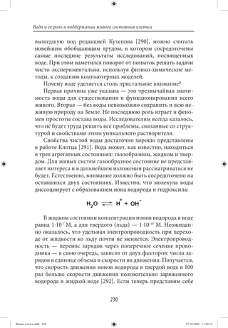 Вода и ее роль в поддержании живого состояния клетки

             вышедшую под редакцией Кутепова [290], можно считать
             новейшим обобщающим трудом, в котором сосредоточены
             самые последние результаты исследований, посвященных
             воде. При этом наметился поворот от попыток решать задачи
             чисто экспериментально, используя физико-химические ме-
             тоды, к созданию компьютерных моделей.
                Почему воде уделяется столь пристальное внимание?
                Первая причина уже указана — это чрезвычайная значи-
             мость воды для существования и функционирования всего
             живого. Вторая — без воды невозможно сохранить и всю не-
             живую природу на Земле. Не последнюю роль играет и фено-
             мен простоты состава воды. Исследователям всегда казалось,
             что не будет труда решить все проблемы, связанные со струк-
             турой и свойствами этого уникального растворителя.
                Свойства чистой воды достаточно хорошо представлены
             в работе Клотца [291]. Вода может, как известно, находиться
             в трех агрегатных состояниях: газообразном, жидком и твер-
             дом. Для живых систем газообразное состояние не представ-
             ляет интереса и в дальнейшем изложении рассматриваться не
             будет. Естественно, внимание должно быть сосредоточено на
             оставшихся двух состояниях. Известно, что молекула воды
             диссоциирует с образованием иона водорода и гидроксила:



                В жидком состоянии концентрация ионов водорода в воде
             равна 1⋅10-7 М, а для твердого (льда) — 1⋅10-10 М. Неожидан-
             но оказалось, что удельная электропроводность при перехо-
             де от жидкости ко льду почти не меняется. Электропровод-
             ность — перенос зарядов через поперечное сечение прово-
             дника — в свою очередь, зависит от двух факторов: числа за-
             рядов в единице объема и скорости их движения. Получается,
             что скорость движения ионов водорода в твердой воде в 100
             раз больше скорости движения положительно заряженного
             водорода в жидкой воде [292]. Если теперь представим себе


                                            230


Живая клетка.indb 230                                                 27.10.2009 11:40:14
 