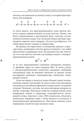 Вода и ее роль в поддержании живого состояния клетки

             цепочку, построенную из молекул воды, к которой присоеди-
             нится ион водорода:




             то легко видеть, что присоединившийся слева протон ока-
             жется справа, переместившись по всей цепочке. Значит, чем
             более упорядоченнее и протяженнее будут цепочки, состав-
             ленные из молекул воды, тем с большей скоростью будет про-
             исходить перенос иона водорода. Остается разобраться, что
             собой представляет жидкая и твердая вода.
                 Но прежде чем приступить к изложению данных о струк-
             туре воды, необходимо хотя бы кратко вспомнить, что собой
             представляет водородная связь. Во введении мы уже отмеча-
             ли, что если имеется система, где водород связан с электроо-
             трицательным атомом:


             то за счет индукционного смещения электронов, возника-
             ет дробный заряд на атоме водорода (δ+). В таком случае,
             с электроотрицательным элементом, имеющим свободную
             электронную пару на внешней оболочке (в данном случае
             кислородом) возникает взаимодействие, именуемое «водо-
             родной связью».
                Атом кислорода в молекуле воды обладает двумя неподе-
             ленными парами электронов. В таком случае атом кислорода
             оказывается способным образовать четыре связи с соседними
             атомами. Возникает система, где атом кислорода находится в
             центре тетраэдра. Используя свойства упорядоченной сетки
             водородных связей и параметры тетраэдричности кисло-
             родного атома, Локотош с сотр. [303] попытались объяснить
             аномальное поведение воды с точки зрения ее плотности и
             диэлектрической проницаемости. Они ввели понятие числа
             водородных связей на одну молекулу воды.


                                           231


Живая клетка.indb 231                                                       27.10.2009 11:40:14
 