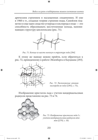 Вода и ее роль в поддержании живого состояния клетки

             дрическим строением в насыщенных соединениях. И уже
             в 1960-е гг., создавая теорию строения воды, Самойлов под-
             метил и еще одно сходство углерода и кислорода в воде — это
             способность образовывать шестичленные кольца, напоми-
             нающие структуру циклогексана (рис. 71).




                        Рис. 71. Кольцо из шести молекул в структуре льда [294].

                К этому же выводу можно прийти, если обратиться к
             рис. 72, приведенному в работе Эйзенберга и Кауцмана [293].




                                                    Рис. 72. Расположение атомов
                                                    кислорода во льду ([293], с. 75).


                Изображение кристалла льда с учетом вандерваальсовых
             радиусов представлено на рис. 73 и 74.




                                             Рис. 73. Изображение кристалла льда I с
                                             учетом вандерваальсовых радиусов ато-
                                                         мов ([279], с. 16).


                                                  233


Живая клетка.indb 233                                                                   27.10.2009 11:40:14
 