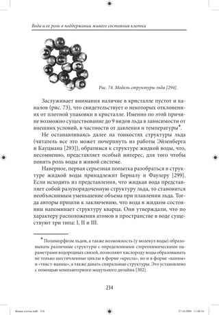 Вода и ее роль в поддержании живого состояния клетки




                                            Рис. 74. Модель структуры льда [294].

                 Заслуживает внимания наличие в кристалле пустот и ка-
             налов (рис. 73), что свидетельствует о некоторых отклонени-
             ях от плотной упаковки в кристалле. Именно по этой причи-
             не возможно существование до 9 видов льда в зависимости от
             внешних условий, в частности от давления и температуры∗.
                 Не останавливаясь далее на тонкостях структуры льда
             (читатель все это может почерпнуть из работы Эйзенберга
             и Кауцмана [293]), обратимся к структуре жидкой воды, что,
             несомненно, представляет особый интерес, для того чтобы
             понять роль воды в живой системе.
                 Наверное, первая серьезная попытка разобраться в струк-
             туре жидкой воды принадлежит Берналу и Фаулеру [299].
             Если исходить из представления, что жидкая вода представ-
             ляет собой разупорядоченную структуру льда, то становится
             необъяснимым уменьшение объема при плавлении льда. Тог-
             да авторы пришли к заключению, что вода в жидком состоя-
             нии напоминает структуру кварца. Они утверждали, что по
             характеру расположения атомов в пространстве в воде суще-
             ствуют три типа: I, II и III.

                  ∗ Полиморфизм льдов, а также возможность (у молекул воды) образо-
              вывать различные структуры с определенными стереохимическими па-
              раметрами водородных связей, позволяют кислороду воды образовывать
              не только шестичленные циклы в форме «кресла», но и в форме «ванны»
              и «твист-ванны», а также давать спиральные структуры. Это установлено
              с помощью компьютерного модульного дизайна [302].


                                               234


Живая клетка.indb 234                                                               27.10.2009 11:40:14
 