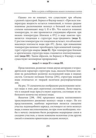 Вода и ее роль в поддержании живого состояния клетки

                 Однако это не означает, что существуют три объема
             с разной структурой. Бернал и Фаулер пишут: «При всех тем-
             пературах жидкость остается гомогенной, и только средние
             взаимные расположения молекул в большей или меньшей
             степени напоминают воду I, II и III». Что касается влияния
             температуры, то оно проявляется следующим образом: при
             низких температурах (близких к 0°С) в воде заметно про-
             является тенденция к структуре льда-тридимита (вода I).
             С ростом температуры эта тенденция исчезает, что объясняет
             максимум плотности воды при 4°С. Далее, при повышении
             температуры начинает преобладать (при комнатной темпера-
             туре) структура кварца (вода II). При температурах близких
             к критическим структура воды становится плотноупакован-
             ной (вода III). Таким образом, по Берналу и Фаулеру в воде
             существуют мезомерные превращения:
                            вода I ↔ вода II ↔ вода III.
                Представления, развитые этими двумя авторами о тетраэ-
             дрическом характере структуры льда, оказали большое вли-
             яние на дальнейшее развитие исследований воды и водных
             систем. Согласно взглядам Клотца [291], структура жидкой
             воды отличается от твердой наличием разупорядоченных
             зон.
                На рис. 75 схематически изображено расположение моле-
             кул воды в этих двух агрегатных состояниях. Легко видеть,
             что в жидкой воде присутствуют агрегаты, состоящие из не-
             большого количества молекул воды.
                Яшкичев [298, -304] предложил модель коллективного
             трансляционного движения молекул «воды в воде». По его
             представлениям, наиболее вероятным является смещение
             участка льдоподобного каркаса, состоящего из пяти молекул
             воды, в новое местоположение, но при этом необходимо, что-
             бы к началу смещения были разорваны водородные связи в
             соседних участках, а также изменены валентные углы других
             связей и изменена ориентация соседних молекул.


                                          235


Живая клетка.indb 235                                                      27.10.2009 11:40:14
 