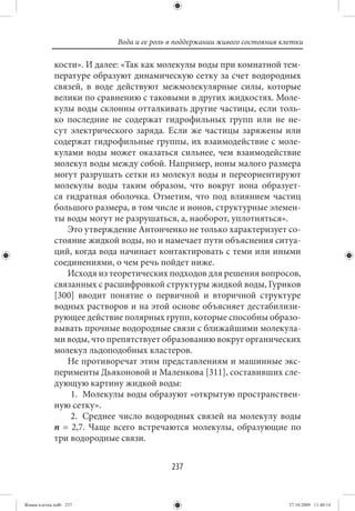 Вода и ее роль в поддержании живого состояния клетки

             кости». И далее: «Так как молекулы воды при комнатной тем-
             пературе образуют динамическую сетку за счет водородных
             связей, в воде действуют межмолекулярные силы, которые
             велики по сравнению с таковыми в других жидкостях. Моле-
             кулы воды склонны отталкивать другие частицы, если толь-
             ко последние не содержат гидрофильных групп или не не-
             сут электрического заряда. Если же частицы заряжены или
             содержат гидрофильные группы, их взаимодействие с моле-
             кулами воды может оказаться сильнее, чем взаимодействие
             молекул воды между собой. Например, ионы малого размера
             могут разрушать сетки из молекул воды и переориентируют
             молекулы воды таким образом, что вокруг иона образует-
             ся гидратная оболочка. Отметим, что под влиянием частиц
             большого размера, в том числе и ионов, структурные элемен-
             ты воды могут не разрушаться, а, наоборот, уплотняться».
                Это утверждение Антонченко не только характеризует со-
             стояние жидкой воды, но и намечает пути объяснения ситуа-
             ций, когда вода начинает контактировать с теми или иными
             соединениями, о чем речь пойдет ниже.
                Исходя из теоретических подходов для решения вопросов,
             связанных с расшифровкой структуры жидкой воды, Гуриков
             [300] вводит понятие о первичной и вторичной структуре
             водных растворов и на этой основе объясняет дестабилизи-
             рующее действие полярных групп, которые способны образо-
             вывать прочные водородные связи с ближайшими молекула-
             ми воды, что препятствует образованию вокруг органических
             молекул льдоподобных кластеров.
                Не противоречат этим представлениям и машинные экс-
             перименты Дьяконовой и Маленкова [311], составивших сле-
             дующую картину жидкой воды:
                 1. Молекулы воды образуют «открытую пространствен-
             ную сетку».
                 2. Среднее число водородных связей на молекулу воды
             n = 2,7. Чаще всего встречаются молекулы, образующие по
             три водородные связи.


                                          237


Живая клетка.indb 237                                                      27.10.2009 11:40:14
 