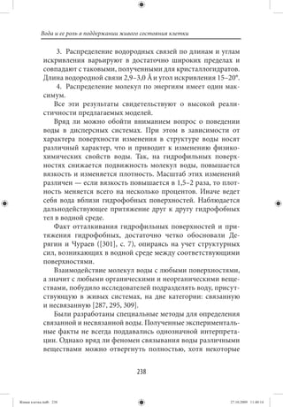 Вода и ее роль в поддержании живого состояния клетки

                  3. Распределение водородных связей по длинам и углам
             искривления варьируют в достаточно широких пределах и
             совпадают с таковыми, полученными для кристаллогидратов.
             Длина водородной связи 2,9–3,0 Å и угол искривления 15–20°.
                  4. Распределение молекул по энергиям имеет один мак-
             симум.
                 Все эти результаты свидетельствуют о высокой реали-
             стичности предлагаемых моделей.
                 Вряд ли можно обойти вниманием вопрос о поведении
             воды в дисперсных системах. При этом в зависимости от
             характера поверхности изменения в структуре воды носят
             различный характер, что и приводит к изменению физико-
             химических свойств воды. Так, на гидрофильных поверх-
             ностях снижается подвижность молекул воды, повышается
             вязкость и изменяется плотность. Масштаб этих изменений
             различен — если вязкость повышается в 1,5–2 раза, то плот-
             ность меняется всего на несколько процентов. Иначе ведет
             себя вода вблизи гидрофобных поверхностей. Наблюдается
             дальнодействующее притяжение друг к другу гидрофобных
             тел в водной среде.
                 Факт отталкивания гидрофильных поверхностей и при-
             тяжения гидрофобных, достаточно четко обосновали Де-
             рягин и Чураев ([301], с. 7), опираясь на учет структурных
             сил, возникающих в водной среде между соответствующими
             поверхностями.
                 Взаимодействие молекул воды с любыми поверхностями,
             а значит с любыми органическими и неорганическими веще-
             ствами, побудило исследователей подразделять воду, присут-
             ствующую в живых системах, на две категории: связанную
             и несвязанную [287, 295, 309].
                 Были разработаны специальные методы для определения
             связанной и несвязанной воды. Полученные эксперименталь-
             ные факты не всегда поддавались однозначной интерпрета-
             ции. Однако вряд ли феномен связывания воды различными
             веществами можно отвергнуть полностью, хотя некоторые


                                            238


Живая клетка.indb 238                                                27.10.2009 11:40:14
 