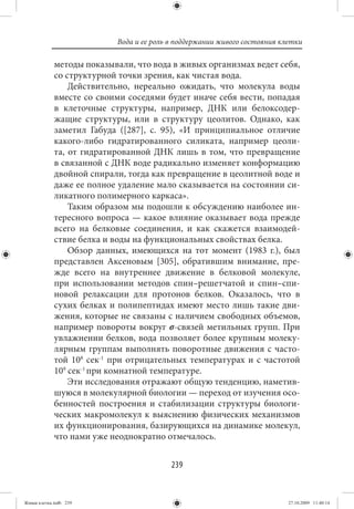 Вода и ее роль в поддержании живого состояния клетки

             методы показывали, что вода в живых организмах ведет себя,
             со структурной точки зрения, как чистая вода.
                 Действительно, нереально ожидать, что молекула воды
             вместе со своими соседями будет иначе себя вести, попадая
             в клеточные структуры, например, ДНК или белоксодер-
             жащие структуры, или в структуру цеолитов. Однако, как
             заметил Габуда ([287], с. 95), «И принципиальное отличие
             какого-либо гидратированного силиката, например цеоли-
             та, от гидратированной ДНК лишь в том, что превращение
             в связанной с ДНК воде радикально изменяет конформацию
             двойной спирали, тогда как превращение в цеолитной воде и
             даже ее полное удаление мало сказывается на состоянии си-
             ликатного полимерного каркаса».
                 Таким образом мы подошли к обсуждению наиболее ин-
             тересного вопроса — какое влияние оказывает вода прежде
             всего на белковые соединения, и как скажется взаимодей-
             ствие белка и воды на функциональных свойствах белка.
                 Обзор данных, имеющихся на тот момент (1983 г.), был
             представлен Аксеновым [305], обратившим внимание, пре-
             жде всего на внутреннее движение в белковой молекуле,
             при использовании методов спин–решетчатой и спин–спи-
             новой релаксации для протонов белков. Оказалось, что в
             сухих белках и полипептидах имеют место лишь такие дви-
             жения, которые не связаны с наличием свободных объемов,
             например повороты вокруг σ-связей метильных групп. При
             увлажнении белков, вода позволяет более крупным молеку-
             лярным группам выполнять поворотные движения с часто-
             той 108  сек-1 при отрицательных температурах и с частотой
             109 сек-1 при комнатной температуре.
                 Эти исследования отражают общую тенденцию, наметив-
             шуюся в молекулярной биологии — переход от изучения осо-
             бенностей построения и стабилизации структуры биологи-
             ческих макромолекул к выяснению физических механизмов
             их функционирования, базирующихся на динамике молекул,
             что нами уже неоднократно отмечалось.


                                          239


Живая клетка.indb 239                                                      27.10.2009 11:40:14
 