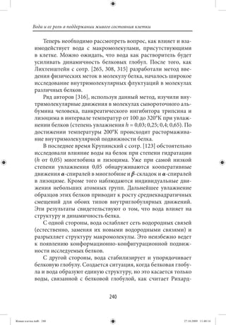 Вода и ее роль в поддержании живого состояния клетки

                Теперь необходимо рассмотреть вопрос, как влияет и вза-
             имодействует вода с макромолекулами, присутствующими
             в клетке. Можно ожидать, что вода как растворитель будет
             усиливать динамичность белковых глобул. После того, как
             Лихтенштейн с сотр. [265, 308, 315] разработали метод вве-
             дения физических меток в молекулу белка, началось широкое
             исследование внутримолекулярных флуктуаций в молекулах
             различных белков.
                Ряд авторов [316], используя данный метод, изучили вну-
             тримолекулярные движения в молекулах сывороточного аль-
             бумина человека, панкреатического ингибитора трипсина и
             лизоцима в интервале температур от 100 до 320°К при увлаж-
             нении белков (степень увлажнения h = 0,03; 0,25; 0,4; 0,65). По
             достижении температуры 200°К происходит растормажива-
             ние внутримолекулярной подвижности белка.
                В последнее время Крупянский с сотр. [123] обстоятельно
             исследовали влияние воды на белок при степени гидратации
             (h от 0,05) миоглобина и лизоцима. Уже при самой низкой
             степени увлажнения 0,05 обнаруживаются кооперативные
             движения α-спиралей в миоглобине и β-складок и α-спиралей
             в лизоциме. Кроме того наблюдаются индивидуальные дви-
             жения небольших атомных групп. Дальнейшее увлажнение
             образцов этих белков приводит к росту среднеквадратичных
             смещений для обоих типов внутриглобулярных движений.
             Эти результаты свидетельствуют о том, что вода влияет на
             структуру и динамичность белка.
                С одной стороны, вода ослабляет сеть водородных связей
             (естественно, заменяя их новыми водородными связями) и
             разрыхляет структуру макромолекулы. Это неизбежно ведет
             к появлению конформационно-конфигурационной подвиж-
             ности исследуемых белков.
                С другой стороны, вода стабилизирует и упорядочивает
             белковую глобулу. Создается ситуация, когда белковая глобу-
             ла и вода образуют единую структуру, но это касается только
             воды, связанной с белковой глобулой, как считает Рихард-


                                            240


Живая клетка.indb 240                                                    27.10.2009 11:40:14
 