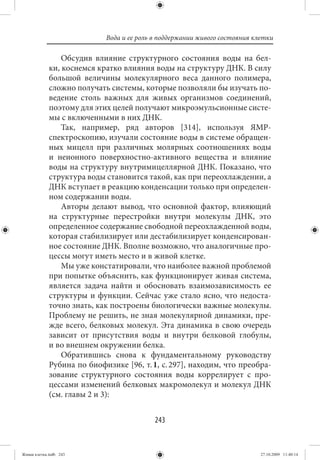 Вода и ее роль в поддержании живого состояния клетки

                 Обсудив влияние структурного состояния воды на бел-
             ки, коснемся кратко влияния воды на структуру ДНК. В силу
             большой величины молекулярного веса данного полимера,
             сложно получать системы, которые позволяли бы изучать по-
             ведение столь важных для живых организмов соединений,
             поэтому для этих целей получают микроэмульсионные систе-
             мы с включенными в них ДНК.
                 Так, например, ряд авторов [314], используя ЯМР-
             спектроскопию, изучали состояние воды в системе обращен-
             ных мицелл при различных молярных соотношениях воды
             и неионного поверхностно-активного вещества и влияние
             воды на структуру внутримицеллярной ДНК. Показано, что
             структура воды становится такой, как при переохлаждении, а
             ДНК вступает в реакцию конденсации только при определен-
             ном содержании воды.
                 Авторы делают вывод, что основной фактор, влияющий
             на структурные перестройки внутри молекулы ДНК, это
             определенное содержание свободной переохлажденной воды,
             которая стабилизирует или дестабилизирует конденсирован-
             ное состояние ДНК. Вполне возможно, что аналогичные про-
             цессы могут иметь место и в живой клетке.
                 Мы уже констатировали, что наиболее важной проблемой
             при попытке объяснить, как функционирует живая система,
             является задача найти и обосновать взаимозависимость ее
             структуры и функции. Сейчас уже стало ясно, что недоста-
             точно знать, как построены биологически важные молекулы.
             Проблему не решить, не зная молекулярной динамики, пре-
             жде всего, белковых молекул. Эта динамика в свою очередь
             зависит от присутствия воды и внутри белковой глобулы,
             и во внешнем окружении белка.
                 Обратившись снова к фундаментальному руководству
             Рубина по биофизике [96, т. 1, с. 297], находим, что преобра-
             зование структурного состояния воды коррелирует с про-
             цессами изменений белковых макромолекул и молекул ДНК
             (см. главы 2 и 3):


                                           243


Живая клетка.indb 243                                                       27.10.2009 11:40:14
 