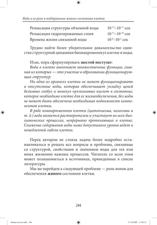 Вода и ее роль в поддержании живого состояния клетки

                   Релаксация структуры объемной воды             10-12–10-11 сек
                   Релаксация гидратированных слоев               10-11–10-10 сек
                   Времена жизни связанной воды                   10-8–10-2 сек
                Трудно найти более убедительное доказательство един-
             ства структурной динамики биомакромолекул клетки и воды.

                Итак, пора сформулировать шестой постулат:
                Вода в клетке выполняет множественные функции, глав-
             ная из которых — это участие в образовании функционирую-
             щих структур.
                Ни одна из органелл клетки не может функционировать
             в отсутствие воды, которая обеспечивает укладку цепей
             белковых глобул и молекул нуклеиновых кислот в состояние,
             которое необходимо клетке для ее жизнеобеспечения, без воды
             не может быть обеспечена необходимая подвижность компо-
             нентов клетки.
                В ряде компартментов клетки (цитоплазма, лизосомы и
             т. д.) вода является растворителем и участвует во всех био-
             химических процессах, непрерывно протекающих в клетке.
             Снижение содержания воды ниже допустимого уровня ведет к
             немедленной гибели клетки.

                Перед автором не стояла задача более подробно оста-
             навливаться и решать все вопросы и проблемы, связанные
             со структурой, свойствами и значением воды для тех или
             иных жизненно важных процессов. Читатель со всем этим
             может познакомиться в источниках, приведенных в списке
             литературы.
                Мы же перейдем к следующей проблеме — роль ионов для
             обеспечения живого состояния клетки.




                                            244


Живая клетка.indb 244                                                          27.10.2009 11:40:14
 
