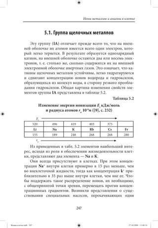 Ионы металлов и анионы в клетке



                                 5.1. Группа щелочных металлов
                Эту группу (IA) отличает прежде всего то, что на внеш-
             ней оболочке их атомов имеется всего один электрон, кото-
             рый легко теряется. В результате образуется однозарядный
             катион, на внешней оболочке остаются два или восемь элек-
             тронов, т. е. столько же, сколько содержится их на внешней
             электронной оболочке инертных газов. Это означает, что ка-
             тионы щелочных металлов устойчивы, легко гидратируются
             и сдвигают концентрацию ионов водорода и гидроксилов,
             образующихся из молекул воды, в сторону резкого преобла-
             дания гидроксилов. Общая картина изменения свойств эле-
             ментов группы IA представлена в таблице 5.2.
                                                             Таблица 5.2
                              Изменение энергии ионизации Еi кДж/моль
                                 и радиуса атомов ra 10-6м ([9], с. 232)
                          Еi
                        520          496      419            403        375
                        Li           Na        K             Rb         Cs        Fr
                        155          189      248            268        268       280
                          ra
                 Из приведенных в табл. 5.2 элементов наибольший инте-
             рес, исходя из роли в обеспечении жизнедеятельности клет-
             ки, представляют два элемента — Na и K.
                 Они всегда присутствуют в клетках. При этом концен-
             трация Na+ внутри клетки примерно в 15 раз меньше, чем
             во внеклеточной жидкости, тогда как концентрация k+ при-
             близительно в 35 раз выше внутри клетки, чем вне ее. Что-
             бы поддержать такое распределение ионов, их необходимо,
             с общепринятой точки зрения, перемещать против концен-
             трационных градиентов. Возникли представления о суще-
             ствовании специальных насосов, перекачивающих одни


                                                    247


Живая клетка.indb 247                                                                  27.10.2009 11:40:14
 