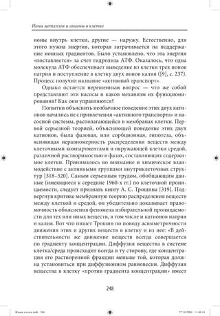 Ионы металлов и анионы в клетке

             ионы внутрь клетки, другие — наружу. Естественно, для
             этого нужна энергия, которая затрачивается на поддержа-
             ние ионных градиентов. Было установлено, что эта энергия
             «поставляется» за счет гидролиза АТФ. Оказалось, что одна
             молекула АТФ обеспечивает выведение из клетки трех ионов
             натрия и поступление в клетку двух ионов калия ([9], с. 237).
             Процесс получил название «активный транспорт».
                Однако остается нерешенным вопрос — что же собой
             представляют эти насосы и каков механизм их функциони-
             рования? Как они управляются?
                Попытки объяснить необычное поведение этих двух кати-
             онов начались не с привлечения «активного транспорта» и на-
             сосной системы, располагающейся в мембранах клетки. Пер-
             вой серьезной теорией, объясняющей поведение этих двух
             катионов, была фазовая, или сорбционная, гипотеза, объ-
             ясняющая неравномерность распределения веществ между
             клеточными компартментами и окружающей клетки средой,
             различной растворимостью в фазах, составляющих содержи-
             мое клетки. Принималось во внимание и химическое взаи-
             модействие с активными группами внутриклеточных струк-
             тур [318–320]. Самым серьезным трудом, обобщающим дан-
             ные (имеющиеся к середине 1960-х гг.) по клеточной прони-
             цаемости, следует признать книгу А. С. Трошина [319]. Под-
             вергнув критике мембранную теорию распределения веществ
             между клеткой и средой, он убедительно доказывает право-
             мочность объяснения феномена избирательной проницаемо-
             сти для тех или иных веществ, в том числе и катионов натрия
             и калия. Вот что пишет Трошин по поводу асимметричности
             движения этих и других веществ в клетку и из нее: «В дей-
             ствительности же движение веществ всегда совершается
             по градиенту концентрации. Диффузия вещества в системе
             клетка/среда происходит всегда в ту сторону, где концентра-
             ция его растворенной фракции меньше той, которая долж-
             на установиться при диффузионном равновесии. Диффузия
             вещества в клетку «против градиента концентрации» имеет


                                             248


Живая клетка.indb 248                                                  27.10.2009 11:40:14
 