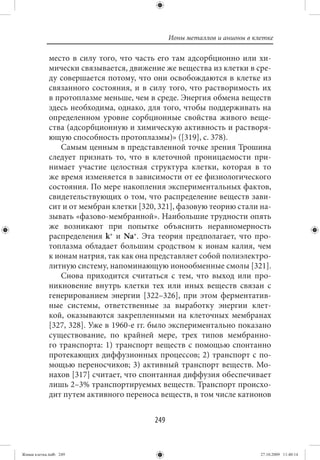 Ионы металлов и анионы в клетке

             место в силу того, что часть его там адсорбционно или хи-
             мически связывается, движение же вещества из клетки в сре-
             ду совершается потому, что они освобождаются в клетке из
             связанного состояния, и в силу того, что растворимость их
             в протоплазме меньше, чем в среде. Энергия обмена веществ
             здесь необходима, однако, для того, чтобы поддерживать на
             определенном уровне сорбционные свойства живого веще-
             ства (адсорбционную и химическую активность и растворя-
             ющую способность протоплазмы)» ([319], с. 378).
                Самым ценным в представленной точке зрения Трошина
             следует признать то, что в клеточной проницаемости при-
             нимает участие целостная структура клетки, которая в то
             же время изменяется в зависимости от ее физиологического
             состояния. По мере накопления экспериментальных фактов,
             свидетельствующих о том, что распределение веществ зави-
             сит и от мембран клетки [320, 321], фазовую теорию стали на-
             зывать «фазово-мембранной». Наибольшие трудности опять
             же возникают при попытке объяснить неравномерность
             распределения k+ и Na+. Эта теория предполагает, что про-
             топлазма обладает большим сродством к ионам калия, чем
             к ионам натрия, так как она представляет собой полиэлектро-
             литную систему, напоминающую ионообменные смолы [321].
                Снова приходится считаться с тем, что выход или про-
             никновение внутрь клетки тех или иных веществ связан с
             генерированием энергии [322–326], при этом ферментатив-
             ные системы, ответственные за выработку энергии клет-
             кой, оказываются закрепленными на клеточных мембранах
             [327, 328]. Уже в 1960-е гг. было экспериментально показано
             существование, по крайней мере, трех типов мембранно-
             го транспорта: 1) транспорт веществ с помощью спонтанно
             протекающих диффузионных процессов; 2) транспорт с по-
             мощью переносчиков; 3) активный транспорт веществ. Мо-
             нахов [317] считает, что спонтанная диффузия обеспечивает
             лишь 2–3% транспортируемых веществ. Транспорт происхо-
             дит путем активного переноса веществ, в том числе катионов


                                         249


Живая клетка.indb 249                                                     27.10.2009 11:40:14
 
