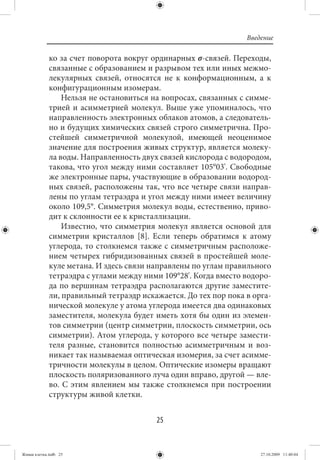 Введение

             ко за счет поворота вокруг ординарных σ-связей. Переходы,
             связанные с образованием и разрывом тех или иных межмо-
             лекулярных связей, относятся не к конформационным, а к
             конфигурационным изомерам.
                 Нельзя не остановиться на вопросах, связанных с симме-
             трией и асимметрией молекул. Выше уже упоминалось, что
             направленность электронных облаков атомов, а следователь-
             но и будущих химических связей строго симметрична. Про-
             стейшей симметричной молекулой, имеющей неоценимое
             значение для построения живых структур, является молеку-
             ла воды. Направленность двух связей кислорода с водородом,
             такова, что угол между ними составляет 105°03'. Свободные
             же электронные пары, участвующие в образовании водород-
             ных связей, расположены так, что все четыре связи направ-
             лены по углам тетраэдра и угол между ними имеет величину
             около 109,5°. Симметрия молекул воды, естественно, приво-
             дит к склонности ее к кристаллизации.
                 Известно, что симметрия молекул является основой для
             симметрии кристаллов [8]. Если теперь обратимся к атому
             углерода, то столкнемся также с симметричным расположе-
             нием четырех гибридизованных связей в простейшей моле-
             куле метана. И здесь связи направлены по углам правильного
             тетраэдра с углами между ними 109°28'. Когда вместо водоро-
             да по вершинам тетраэдра располагаются другие заместите-
             ли, правильный тетраэдр искажается. До тех пор пока в орга-
             нической молекуле у атома углерода имеется два одинаковых
             заместителя, молекула будет иметь хотя бы один из элемен-
             тов симметрии (центр симметрии, плоскость симметрии, ось
             симметрии). Атом углерода, у которого все четыре замести-
             теля разные, становится полностью асимметричным и воз-
             никает так называемая оптическая изомерия, за счет асимме-
             тричности молекулы в целом. Оптические изомеры вращают
             плоскость поляризованного луча один вправо, другой — вле-
             во. С этим явлением мы также столкнемся при построении
             структуры живой клетки.


                                         25


Живая клетка.indb 25                                                 27.10.2009 11:40:04
 