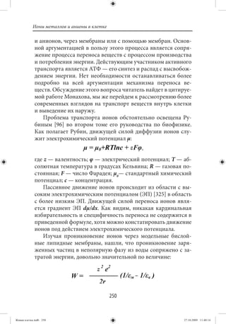 Ионы металлов и анионы в клетке

             и анионов, через мембраны или с помощью мембран. Основ-
             ной аргументацией в пользу этого процесса является сопря-
             жение процесса переноса веществ с процессом производства
             и потребления энергии. Действующим участником активного
             транспорта является АТФ — его синтез и распад с высвобож-
             дением энергии. Нет необходимости останавливаться более
             подробно на всей аргументации механизма переноса ве-
             ществ. Обсуждение этого вопроса читатель найдет в цитируе-
             мой работе Монахова, мы же перейдем к рассмотрению более
             современных взглядов на транспорт веществ внутрь клетки
             и выведение их наружу.
                Проблема транспорта ионов обстоятельно освещена Ру-
             биным [96] во втором томе его руководства по биофизике.
             Как полагает Рубин, движущей силой диффузии ионов слу-
             жит электрохимический потенциал μ:


             где z — валентность; φ — электрический потенциал; Т — аб-
             солютная температура в градусах Кельвина; R — газовая по-
             стоянная; F — число Фарадея; μ0— стандартный химический
             потенциал; с — концентрация.
                 Пассивное движение ионов происходит из области с вы-
             соким электрохимическим потенциалом (ЭП) [325] в область
             с более низким ЭП. Движущей силой переноса ионов явля-
             ется градиент ЭП dμ/dx. Как видим, никакая кардинальная
             избирательность и специфичность переноса не содержится в
             приведенной формуле, хотя можно констатировать движение
             ионов под действием электрохимического потенциала.
                 Изучая проникновение ионов через модельные бислой-
             ные липидные мембраны, нашли, что проникновение заря-
             женных частиц в неполярную фазу из воды сопряжено с за-
             тратой энергии, довольно значительной по величине:




                                             250


Живая клетка.indb 250                                               27.10.2009 11:40:14
 