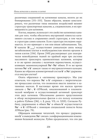 Ионы металлов и анионы в клетке

             различных соединений на катионные каналы, вплоть до их
             блокирования [331–335]. Таким образом, можно констати-
             ровать, что различные типы внешних воздействий меняют
             структуру транспортных каналов, а, следовательно, и их про-
             ницаемость для катионов.
                Клетка, видимо, использует это свойство катионных кана-
             лов для того, чтобы обеспечить внутренний гомеостаз кати-
             онного состава и сохранения своей структуры, в том числе
             и структуры самих каналов. Если структура последних нару-
             шается, то это приводит к тем или иным заболеваниям. Так,
             k+-каналы (k+АТОР) осуществляют уникальную связь между
             метаболизмом клетки и возбуждаемостью многих органов и
             типов клеток [356]. Орлов [349] рассматривает для электри-
             чески невозбудимых тканей по крайней мере три системы
             пассивного транспорта одновалентных катионов, которые
             в то же время связаны с наличием переносчиков, осущест-
             вляющих эквимолекулярный Na+–Na+ обмен. В то же время
             потоки Na+ и k+ зависят также от внутриклеточного кальция.
             Каким же образом асимметричный состав k+ и Na+ удержива-
             ется внутри клетки?
                Опять обратимся к «активному транспорту». Мы уже
             отмечали, что перенос Na+ и k+ сопряжен с энергетически-
             ми процессами клетки, что позволило ввести понятие о ка-
             тионных насосах. В настоящее время эти насосы прочно
             связали с Na+-, k+-АТФазой, локализованной в плазмати-
             ческой мембране и осуществляющей активный транспорт
             этих двух катионов. Обоснование данного представления
             и обзор экспериментальных фактов в его пользу изложены
             в работе Рубина ([96], т. 2, разд. VII, гл. XXII). Согласно Ру-
             бину, удерживание и обмен Na+ и обмен k+ осуществляется
             Na+- и k+-АТФазой с помощью специальной полости белка
             АТФазы (рис. 79).
                Обращаем внимание читателей, что процесс удержива-
             ния k+ и выведение Na+ связан с конформационными измене-
             ниями белковой молекулы. Рубин предполагает, что эти два


                                             254


Живая клетка.indb 254                                                    27.10.2009 11:40:15
 
