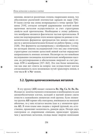 Ионы металлов и анионы в клетке

             мнению, является различная степень гидратации ионов, что
             обусловлено различной плотностью зарядов их ядер [336].
             В таком случае мы снова возвращаемся к точке зрения Тро-
             шина [319], согласно которой удерживание клеткой ионов
             щелочных металлов осуществляется за счет структурных
             свойств всей протоплазмы. Необходимо к этому добавить,
             что мембраны являются фактически частью протоплазмы. В
             качестве подтверждения этого можно привести данные о гли-
             колитических ферментах эритроцитов (их можно смело от-
             нести к цитоплазматическим белкам) по работе Грина с сотр.
             [328]. Эти ферменты ассоциированы с мембранами. Соглас-
             но взглядам многих исследователей (что мы уже отмечали),
             структурное состояние целостной живой клетки определяет
             направленность ионных потоков. Несмотря на это новейшие
             исследования посвящены исключительно мембранным насо-
             сам, их регулированию и обеспечению энергией за счет рас-
             пада АТФ в мембранах [357–362]. Это тем более непонятно,
             так как еще нет ответа на вопрос: как осуществляет клетка
             согласованность всех возможных путей транспорта ионов, в
             том числе k+ и Na+-ионов.


                        5.2. Группа щелочноземельных металлов

                В эту группу (АII) входят элементы Be, Mg, Ca, Sr, Ba, Ra.
             Исходя из количественного отношения и необходимости для
             жизнеобеспечения клетки, кальций и магний можно смело
             отнести к важнейшим элементам этой группы. Если элемен-
             ты группы АII теряют оба электрона, имеющиеся на внешней
             оболочке, то у них остается восемь (как и у элементов груп-
             пы АI). В этом плане они сходны с первой группой, но, есте-
             ственно, проявляют валентность, равную двум. Потеря двух
             электронов со спаренными спинами, происходит труднее,
             чем у щелочных металлов, отсюда выше энергия ионизации


                                             256


Живая клетка.indb 256                                                  27.10.2009 11:40:15
 