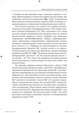 Ионы металлов и анионы в клетке

             и влияние на диссоциацию воды с меньшим сдвигом в сто-
             рону преобладающего количества гидроксильных ионов. Две
             свободные валентности позволяют Mg++ и Ca++ встраиваться
             более прочно в молекулы белка, меняя их ЭКК-состояние, со-
             провождающееся изменением их функциональных свойств.
                Что касается кальция, то в главе 2.1 мы вкратце останав-
             ливались на кальций-связывающих белках. Этот вопрос осве-
             щен в обзорах Пермякова [337, 338], считающего, что «ионы
             кальция играют важнейшую регуляторную роль во многих
             биологических процессах, таких, например, как мышечное
             сокращение, тромбообразование, выброс нейротрансмит-
             теров, образование микротрубочек, гормональные ответы,
             экзоцитоз, минерализация тканей, деление клеток, адгезия и
             рост клеток и т. д.». Обращает на себя внимание то, что кон-
             центрационный градиент Ca++ внутри клетки и во внекле-
             точной жидкости во много раз превышает соответствующие
             градиенты для Na+, k+ и Mg++. Во внеклеточной жидкости кон-
             центрация Ca++ достигает ~10-3 М, тогда как внутри клетки —
             составляет ~10-7 М и ниже. По-видимому, внутриклеточные
             белки связываются с ионом кальция во много раз слабее, чем
             внеклеточные.
                На примере нервных волокон Максимов и Орлов [339]
             обстоятельно рассмотрели вопрос о роли Ca++ при функцио-
             нировании нервных клеток, транспорт ионов Ca++ и асимме-
             тричное удерживание их в различных компартментах клетки.
             Обращает на себя внимание наличие многочисленных меха-
             низмов, обеспечивающих гомеостаз ионов в клетке. Наличие
             Ca2+-каналов не исключает участие Na+-, k+-каналов в транс-
             порте и двухвалентных ионов. В то же время Ca2+-каналы об-
             ладают способностью изменяться под действием электриче-
             ских потенциалов. Такие каналы присутствуют практически
             во всех клетках [351]. Перемещение ионов кальция (Ca2+-ток)
             зависит и от гормонов. Так инсулин влияет на Ca2+-ток путем
             регуляции потенциал-зависимых каналов в изолированных
             кардиоцитах крыс [352].


                                         257


Живая клетка.indb 257                                                     27.10.2009 11:40:15
 