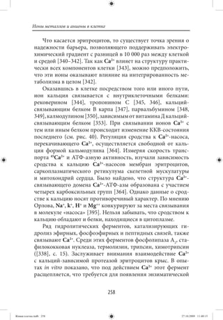 Ионы металлов и анионы в клетке

                 Что касается эритроцитов, то существует точка зрения о
             надежности барьера, позволяющего поддерживать электро-
             химический градиент с разницей в 10 000 раз между клеткой
             и средой [340–342]. Так как Ca2+ влияет на структуру практи-
             чески всех компонентов клетки [343], можно предположить,
             что эти ионы оказывают влияние на интегрированность ме-
             таболизма в целом [342].
                 Оказавшись в клетке посредством того или иного пути,
             ион кальция связывается с внутриклеточными белками:
             рековерином [344], тропонином С [345, 346], кальций-
             связывающим белком В карпа [347], парвальбумином [348,
             349], калмодулином [350], зависимым от витамина Д кальций-
             связывающим белком [353]. При связывании ионов Ca2+ с
             тем или иным белком происходит изменение ККВ-состояния
             последнего (см. рис. 40). Регуляция сродства к Ca2+-насоса,
             перекачивающего Ca2+, осуществляется свободной от каль-
             ция формой кальмодулина [364]. Измеряя скорость транс-
             порта 45Ca2+ и АТФ-азную активность, изучали зависимость
             сродства к кальцию Ca2+-насосов мембран эритроцитов,
             саркоплазматического ретикулума скелетной мускулатуры
             и митохондрий сердца. Было найдено, что структура Ca2+-
             связывающего домена Ca2+-АТФ-азы образована с участием
             четырех карбоксильных групп [364]. Однако данные о срод-
             стве к кальцию носят противоречивый характер. По мнению
             Орлова, Na+, k+, Н+ и Mg++ конкурируют за места связывания
             в молекуле «насоса» [395]. Нельзя забывать, что сродством к
             кальцию обладают и белки, находящиеся в цитоплазме.
                 Ряд гидролитических ферментов, катализирующих ги-
             дролиз эфирных, фосфоэфирных и пептидных связей, также
             связывают Ca2+. Среди этих ферментов фосфолипаза А2, ста-
             филококковая нуклеаза, термолизин, трипсин, химотрипсин
             ([338], с. 15). Заслуживает внимания взаимодействие Ca2+
             с кальций-зависимой протеазой эритроцитов крыс. В опы-
             тах in vitro показано, что под действием Ca2+ этот фермент
             расщепляется, что требуется для появления энзиматической


                                             258


Живая клетка.indb 258                                                 27.10.2009 11:40:15
 
