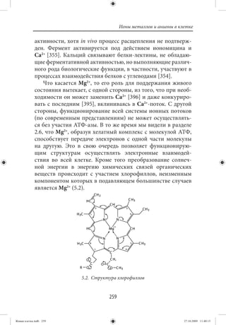 Ионы металлов и анионы в клетке

             активности, хотя in vivo процесс расщепления не подтверж-
             ден. Фермент активируется под действием иономицина и
             Ca2+ [355]. Кальций связывают белки-лектины, не обладаю-
             щие ферментативной активностью, но выполняющие различ-
             ного рода биологические функции, в частности, участвуют в
             процессах взаимодействия белков с углеводами [354].
                 Что касается Mg2+, то его роль для поддержания живого
             состояния вытекает, с одной стороны, из того, что при необ-
             ходимости он может заменить Ca2+ [396] и даже конкуриро-
             вать с последним [395], вклиниваясь в Ca2+-поток. С другой
             стороны, функционирование всей системы ионных потоков
             (по современным представлениям) не может осуществлять-
             ся без участия АТФ-азы. В то же время мы видели в разделе
             2.6, что Mg2+, образуя хелатный комплекс с молекулой АТФ,
             способствует передаче электронов с одной части молекулы
             на другую. Это в свою очередь позволяет функционирую-
             щим структурам осуществлять электронные взаимодей-
             ствия во всей клетке. Кроме того преобразование солнеч-
             ной энергии в энергию химических связей органических
             веществ происходит с участием хлорофиллов, неизменным
             компонентом которых в подавляющем большинстве случаев
             является Mg2+ (5.2).




                              5.2. Структура хлорофиллов


                                         259


Живая клетка.indb 259                                                     27.10.2009 11:40:15
 