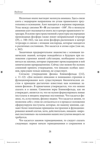 Введение

                  Несколько иначе выглядит молекула аммиака. Здесь связи
             азота с водородом направлены по углам правильного треу-
             гольника в основании. Азот находится в вершине пирамиды.
             Углы между связями N—H составляют ~108°. Но в молекуле
             аммония азот оказывается опять же в центре правильного те-
             траэдра. В основе пространственной структуры кислородных
             производных фосфора также лежит неправильный тетраэдр
             ([9], с. 340–342), так как атом фосфора расположен в центре
             тетраэдра и связан с атомами кислорода, которые находятся
             в различных состояниях. Это касается и атома серы (там же,
             с. 362).
                  Заканчивая предварительное знакомство с основами хи-
             мических знаний, которые понадобятся в будущем при из-
             ложении строения живой субстанции, необходимо остано-
             виться на законах, которые управляют происходящими в ней
             химическими превращениями. Сейчас уже можно без всяких
             сомнений принять утверждение, что никаких особых зако-
             нов, присущих только живому, не существует.
                  Согласно утверждению физика Блюменфельда ([12],
             с.  11–12): «Для полного описания и понимания строения и
             функционирования всех существующих биологических си-
             стем в принципе достаточно известных нам основных за-
             конов физики». В примечании утверждается, что это можно
             сказать и о химии. Символом веры Блюменфельда, как он
             утверждает, является то, что не нужно формулировать новые
             постулаты и вводить мировые постоянные. Что касается фи-
             зики, то, естественно, физику виднее. Что касается химии, то
             позволим себе с этим не согласиться и в процессе изложения
             сформулируем постулаты, которые, по нашему мнению, сде-
             лают более понятными принципы построения и функциони-
             рования живой клетки, хотя, действительно, никаких «миро-
             вых постоянных» на основании наших постулатов вводить не
             требуется.
                  Что касается законов термодинамики, то следует сказать
             следующее: первое начало термодинамики о сохранении и


                                          26


Живая клетка.indb 26                                                  27.10.2009 11:40:04
 