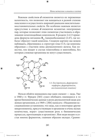 Ионы металлов и анионы в клетке

                Важным свойством d-элементов является их переменная
             валентность, что позволяет им находиться в разной степени
             окисления и осуществлять широкий диапазон окислительно-
             восстановительных свойств. Но особенно важным является
             присутствие в атомах d-элементов незанятых электронных
             пар, которые позволяют этим элементам участвовать в обра-
             зовании хелатоподобных комплексов. В разделе 2.4.13 приве-
             дена формула витамина В12 (цианкобаламина) (2.47), где ко-
             бальт образует такой комплекс. Сходную картину мы можем
             наблюдать, обратившись к структуре гема (5.3), где комплекс
             образован с участием иона двухвалентного железа. Как из-
             вестно, гем входит в состав гемоглобина и миоглобина, без
             которых сложные организмы не могут существовать.




                                               5.3. Гем (протогем, ферропрото-
                                                  порфирин, ферропротогем,
                                                  восстановленный гематин)

                Нельзя обойти вниманием еще один элемент — медь. Уже
             в 1960-е гг. Фриден [365] сумел обобщить имеющиеся в то
             время биохимические данные о роли двухвалентной меди для
             живых организмов, а в 1969 г. [366] написать: «Недавними ис-
             следованиями установлено, что медь, как и некоторые другие
             микроэлементы, присутствующие в организме в очень малых
             количествах, играет существенную роль в биохимических
             процессах, протекающих в организме». Ион меди входит в со-
             став многих ферментов, главным образом оксидаз. Сравни-


                                         261


Живая клетка.indb 261                                                        27.10.2009 11:40:15
 