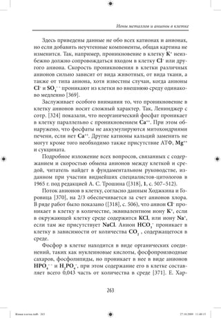 Ионы металлов и анионы в клетке

                 Здесь приведены данные не обо всех катионах и анионах,
             но если добавить неучтенные компоненты, общая картина не
             изменится. Так, например, проникновение в клетку K+ неиз-
             бежно должно сопровождаться входом в клетку Cl– или дру-
             гого аниона. Скорость проникновения в клетки различных
             анионов сильно зависит от вида животных, от вида ткани, а
             также от типа аниона, хотя известны случаи, когда анионы
             Cl– и SO4– – проникают из клетки во внешнюю среду одинако-
             во медленно [369].
                 Заслуживает особого внимания то, что проникновение в
             клетку анионов носит сложный характер. Так, Ленинджер с
             сотр. [324] показали, что неорганический фосфат проникает
             в клетку параллельно с проникновением Ca++. При этом об-
             наружено, что фосфаты не аккумулируются митохондриями
             печени, если нет Ca++. Другие катионы кальций заменить не
             могут кроме того необходимо также присутствие АТФ, Mg++
             и сукцината.
                 Подробное изложение всех вопросов, связанных с содер-
             жанием и скоростью обмена анионов между клеткой и сре-
             дой, читатель найдет в фундаментальном руководстве, из-
             данном при участии виднейших специалистов-цитологов в
             1965 г. под редакцией А. С. Трошина ([318], 1, с. 507–512).
                 Поток анионов в клетку, согласно данным Ходжкина и Го-
             ровица [370], на 2/3 обеспечивается за счет анионов хлора.
             В ряде работ было показано ([318], с. 506), что анион Cl– про-
             никает в клетку в количестве, эквивалентном иону K+, если
             в окружающей клетку среде содержится KCl, или иону Na+,
             если там же присутствует NaCl. Анион HCO3– проникает в
             клетку в зависимости от количества CO2 , содержащегося в
             среде.
                 Фосфор в клетке находится в виде органических соеди-
             нений, таких как нуклеиновые кислоты, фосфопроизводные
             сахаров, фосфолипиды, но проникает в нее в виде анионов
             HPO4– – и H2PO4–, при этом содержание его в клетке состав-
             ляет всего 0,043 часть от количества в среде [371]. Е. Хар-


                                          263


Живая клетка.indb 263                                                      27.10.2009 11:40:15
 