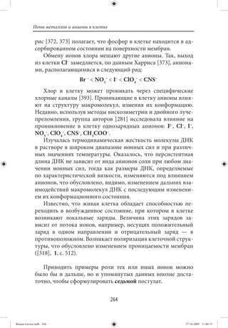 Ионы металлов и анионы в клетке

             рис [372, 373] полагает, что фосфор в клетке находится в ад-
             сорбированном состоянии на поверхности мембран.
                Обмену ионов хлора мешают другие анионы. Так, выход
             из клетки Cl– замедляется, по данным Харриса [373], аниона-
             ми, располагающимися в следующий ряд:
                              Br – < NO3– < I– < ClO4– < CNS–
                 Хлор в клетку может проникать через специфические
             хлорные каналы [393]. Проникающие в клетку анионы влия-
             ют на структуру макромолекул, изменяя их конформацию.
             Недавно, используя методы вискозиметрии и двойного луче-
             преломления, группа авторов [281] исследовала влияние на
             проникновение в клетку однозарядных анионов: F–, Cl–, I–,
             NO3–, ClO4–, CNS–, CH3COO–.
                 Изучалась термодинамическая жесткость молекулы ДНК
             в растворе в широком диапазоне ионных сил и при различ-
             ных значениях температуры. Оказалось, что персистентная
             длина ДНК не зависит от вида анионов соли при любом зна-
             чении ионных сил, тогда как размеры ДНК, определяемые
             по характеристической вязкости, изменяются под влиянием
             анионов, что обусловлено, видимо, изменением дальних вза-
             имодействий макромолекул ДНК с последующим изменени-
             ем их конформационного состояния.
                 Известно, что живая клетка обладает способностью пе-
             реходить в возбужденное состояние, при котором в клетке
             возникают локальные заряды. Величина этих зарядов за-
             висит от потока ионов, например, несущих положительный
             заряд в одном направлении и отрицательный заряд — в
             противоположном. Возникает поляризация клеточной струк-
             туры, что обусловлено изменением проницаемости мембран
             ([318],  1, с. 512).

                Приводить примеры роли тех или иных ионов можно
             было бы и дальше, но и упомянутых данных вполне доста-
             точно, чтобы сформулировать седьмой постулат.


                                             264


Живая клетка.indb 264                                                 27.10.2009 11:40:15
 