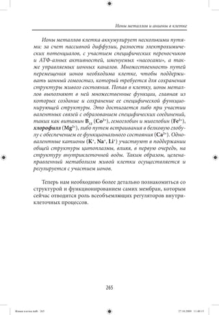Ионы металлов и анионы в клетке

                 Ионы металлов клетка аккумулирует несколькими путя-
             ми: за счет пассивной диффузии, разности электрохимиче-
             ских потенциалов, с участием специфических переносчиков
             и АТФ-азных активностей, именуемых «насосами», а так-
             же управляемых ионных каналов. Множественность путей
             перемещения ионов необходима клетке, чтобы поддержи-
             вать ионный гомеостаз, который требуется для сохранения
             структуры живого состояния. Попав в клетку, ионы метал-
             лов выполняют в ней множественные функции, главная из
             которых создание и сохранение ее специфической функцио-
             нирующей структуры. Это достигается либо при участии
             валентных связей с образованием специфических соединений,
             таких как витамин В12 (Со2+), гемоглобин и миоглобин (Fe2+),
             хлорофилл (Mg2+), либо путем встраивания в белковую глобу-
             лу с обеспечением ее функционального состояния (Са2+). Одно-
             валентные катионы (K+, Na+, Li+) участвуют в поддержании
             общей структуры цитоплазмы, влияя, в первую очередь, на
             структуру внутриклеточной воды. Таким образом, целена-
             правленный метаболизм живой клетки осуществляется и
             регулируется с участием ионов.

                Теперь нам необходимо более детально познакомиться со
             структурой и функционированием самих мембран, которым
             сейчас отводится роль всеобъемлющих регуляторов внутри-
             клеточных процессов.




                                         265


Живая клетка.indb 265                                                     27.10.2009 11:40:15
 