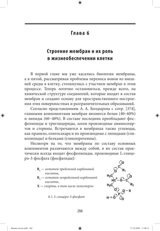 Гл а в а 6


                             Строение мембран и их роль
                             в жизнеобеспечении клетки

                 В первой главе мы уже касались биологии мембраны,
             а в пятой, рассматривая проблемы переноса ионов из внеш-
             ней среды в клетку, столкнулись с участием мембран в этом
             процессе. Теперь логично остановиться, прежде всего, на
             химической структуре соединений, которые входят в состав
             мембран и создают основу для пространственного построе-
             ния этих поверхностных и разграничительных образований.
                 Согласно представлениям А. А. Болдырева с сотр. [374],
             главными компонентами мембран являются белки (40−60%)
             и липиды (60−40%). В составе последних преобладают фос-
             фолипиды и триглицериды, затем производные аминоспир-
             тов и стерины. Встречаются в мембранах также углеводы,
             как правило, олигосахара и их производные с липидами (гли-
             колипиды) и белками (гликопротеины).
                 Несмотря на то, что мембраны по составу основных
             компонентов различаются между собой, в их состав прак-
             тически всегда входят фосфолипиды, производные L-глице-
             ро-3-фосфата (фосфатиды):

                        R1 — остаток предельной карбоновой
                             кислоты,
                        R2 — остаток непредельной карбоновой
                             кислоты,
                        X — спирты, в том числе холестерол.


                              6.1. L-глицеро-3-фосфат



                                                266


Живая клетка.indb 266                                               27.10.2009 11:40:15
 