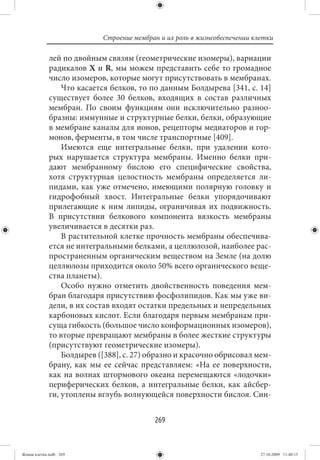 Строение мембран и их роль в жизнеобеспечении клетки

             лей по двойным связям (геометрические изомеры), вариации
             радикалов X и R, мы можем представить себе то громадное
             число изомеров, которые могут присутствовать в мембранах.
                 Что касается белков, то по данным Болдырева [341, с. 14]
             существует более 30 белков, входящих в состав различных
             мембран. По своим функциям они исключительно разноо-
             бразны: иммунные и структурные белки, белки, образующие
             в мембране каналы для ионов, рецепторы медиаторов и гор-
             монов, ферменты, в том числе транспортные [409].
                 Имеются еще интегральные белки, при удалении кото-
             рых нарушается структура мембраны. Именно белки при-
             дают мембранному бислою его специфические свойства,
             хотя структурная целостность мембраны определяется ли-
             пидами, как уже отмечено, имеющими полярную головку и
             гидрофобный хвост. Интегральные белки упорядочивают
             прилегающие к ним липиды, ограничивая их подвижность.
             В присутствии белкового компонента вязкость мембраны
             увеличивается в десятки раз.
                 В растительной клетке прочность мембраны обеспечива-
             ется не интегральными белками, а целлюлозой, наиболее рас-
             пространенным органическим веществом на Земле (на долю
             целлюлозы приходится около 50% всего органического веще-
             ства планеты).
                 Особо нужно отметить двойственность поведения мем-
             бран благодаря присутствию фосфолипидов. Как мы уже ви-
             дели, в их состав входят остатки предельных и непредельных
             карбоновых кислот. Если благодаря первым мембранам при-
             суща гибкость (большое число конформационных изомеров),
             то вторые превращают мембраны в более жесткие структуры
             (присутствуют геометрические изомеры).
                 Болдырев ([388], с. 27) образно и красочно обрисовал мем-
             брану, как мы ее сейчас представляем: «На ее поверхности,
             как на волнах штормового океана перемещаются «лодочки»
             периферических белков, а интегральные белки, как айсбер-
             ги, утоплены вглубь волнующейся поверхности бислоя. Син-


                                          269


Живая клетка.indb 269                                                      27.10.2009 11:40:15
 