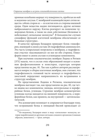 Строение мембран и их роль в жизнеобеспечении клетки

             хронные колебания морщат эту поверхность, пробегая по ней
             и медленно затухая. С мембраной взаимодействуют сотни ве-
             ществ с обеих сторон ее — из клетки или со стороны внешней
             среды. Одни вещества жадно поглощаются, другие активно
             выбрасываются наружу. Клетка реагирует на появление чу-
             жеродных белков, а также на свои собственные (белковые и
             небелковые) сигнальные молекулы∗. В большинстве случаев
             специфику функций клеточной мембраны обеспечивают ее
             белковые структуры».
                В качестве примера Болдырев приводит белок гликофо-
             рин, имеющий в своем составе 26 гидрофобных аминокислот.
             Эта часть (спиральная) погружена в мембрану, а гидрофиль-
             ные участки «высовываются» из нее по обе стороны. Глико-
             форин имеет в своем составе и углеводные компоненты.
                При изучении плазматических мембран Лодиш и Ротмен
             [375] нашли, что в состав этих образований входят в основ-
             ном фосфоэтаноламин и холестерол, структура которых
             представлена на рис. 81. Так как в работе авторов рассматри-
             вается вопрос о сборке клеточных мембран, они считают, что
             гидрофильность головной части молекул и гидрофобность
             хвостовой определяют направленность их встраивания в
             структуру мембран.
                По представлению Лодиша и Ротмена, плазматическая
             мембрана выглядит так, как представлено на рис. 82, где чет-
             ко видны все компоненты: липиды, интегральные и перифе-
             рийные белки, углеводы. Строение мембран асимметрично:
             углеводы всегда находятся на внешней поверхности, а пери-
             ферийные белки, как правило, на внутренней — цитоплазма-
             тической.
                Эта асимметрия возникает и сохраняется благодаря тому,
             что встраивание белка в липидный бислой происходит со

                  ∗ По-видимому, Болдырев имеет в виду «сигнальные» молекулы, ко-
              торые вырабатываются другими клетками сложного организма (главным
              образом, животного). — прим. автора.


                                              270


Живая клетка.indb 270                                                        27.10.2009 11:40:15
 