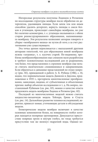 Строение мембран и их роль в жизнеобеспечении клетки

                 Интересные результаты получены Лодишем и Ротменом
             по воссозданию структуры мембран после обработки их де-
             тергентом, удаляющим липиды. Если затем тем или иным
             способом удалить детергент, вернуть липиды к смеси бел-
             ков и углеводов, происходит самосборка мембраны, но уже
             без наличия асимметрии, т. е. углеводы оказываются с обеих
             сторон реконструированного образования, напоминающе-
             го мембрану. Эти результаты позволяют авторам говорить о
             сборке «мембранного мешка» не путем de novo, а за счет рас-
             тягивания уже существующего.
                 Эта точка зрения перекликается с высказанной другими
             авторами гипотезой, что для образования новой мембраны
             нужна «затравка», т. е. кусочек старой. По-видимому, про-
             блема мембранообразования еще слишком мало разработана
             и требует основательных исследований для ее разрешения,
             тем более, что представления о строении мембран еще нель-
             зя считать окончательно сложившимися и завершенными.
             Если обратиться к динамике представлений по этому вопро-
             су (рис. 82), приведенной в работе А. Б. Рубина ([386], с. 8),
             видно, что первоначальная модель Даниэли и Даусона, пред-
             ложенная в 1935 г., претерпела многочисленные преобразо-
             вания, зависящие, видимо, от субъективных и объективных
             причин: выбор объектов исследования и т. д. На вопрос, по-
             ставленный Рубиным (см. рис. 83), можно в качестве ответа
             предложить модель мембраны Лодиша и Ротмена (рис. 82).
                 Последней из многочисленных моделей можно считать
             жидкостно-мозаичную модель Тейлора, Грина и Стаута
             (см. рис. 14). Дальнейшее развитие техники исследований, ве-
             роятно, принесет новые, уточняющие детали в обсуждаемые
             модели.
                 Геометрические модели мембран включают в качестве
             основных компонентов белки, на поверхности глобул кото-
             рых находятся полярные группировки. Допускается присут-
             ствие поярных групп и внутри глобул, но тогда требуется
             присутствие там же молекул гидратной воды. Однако ко-


                                           273


Живая клетка.indb 273                                                       27.10.2009 11:40:15
 