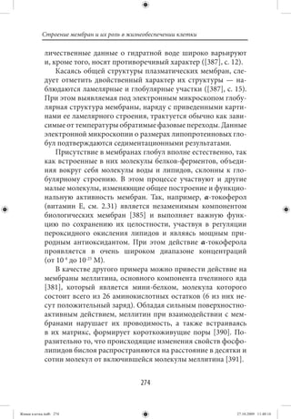 Строение мембран и их роль в жизнеобеспечении клетки

             личественные данные о гидратной воде широко варьируют
             и, кроме того, носят противоречивый характер ([387], с. 12).
                 Касаясь общей структуры плазматических мембран, сле-
             дует отметить двойственный характер их структуры — на-
             блюдаются ламелярные и глобулярные участки ([387], с. 15).
             При этом выявляемая под электронным микроскопом глобу-
             лярная структура мембраны, наряду с приведенными карти-
             нами ее ламелярного строения, трактуется обычно как зави-
             симые от температуры обратимые фазовые переходы. Данные
             электронной микроскопии о размерах липопротеиновых гло-
             бул подтверждаются седиментационными результатами.
                 Присутствие в мембранах глобул вполне естественно, так
             как встроенные в них молекулы белков-ферментов, объеди-
             няя вокруг себя молекулы воды и липидов, склонны к гло-
             булярному строению. В этом процессе участвуют и другие
             малые молекулы, изменяющие общее построение и функцио-
             нальную активность мембран. Так, например, α-токоферол
             (витамин Е, см. 2.31) является незаменимым компонентом
             биологических мембран [385] и выполняет важную функ-
             цию по сохранению их целостности, участвуя в регуляции
             пероксидного окисления липидов и являясь мощным при-
             родным антиоксидантом. При этом действие α-токоферола
             проявляется в очень широком диапазоне концентраций
             (от 10-4 до 10-25 М).
                 В качестве другого примера можно привести действие на
             мембраны меллитина, основного компонента пчелиного яда
             [381], который является мини-белком, молекула которого
             состоит всего из 26 аминокислотных остатков (6 из них не-
             сут положительный заряд). Обладая сильным поверхностно-
             активным действием, меллитин при взаимодействии с мем-
             бранами нарушает их проводимость, а также встраиваясь
             в их матрикс, формирует короткоживущие поры [390]. По-
             разительно то, что происходящие изменения свойств фосфо-
             липидов бислоя распространяются на расстояние в десятки и
             сотни молекул от включившейся молекулы меллитина [391].


                                            274


Живая клетка.indb 274                                                 27.10.2009 11:40:16
 
