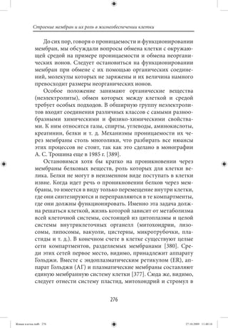 Строение мембран и их роль в жизнеобеспечении клетки

                 До сих пор, говоря о проницаемости и функционировании
             мембран, мы обсуждали вопросы обмена клетки с окружаю-
             щей средой на примере проницаемости и обмена неоргани-
             ческих ионов. Следует остановиться на функционировании
             мембран при обмене с их помощью органических соедине-
             ний, молекулы которых не заряжены и их величина намного
             превосходит размеры неорганических ионов.
                 Особое положение занимают органические вещества
             (неэлектролиты), обмен которых между клеткой и средой
             требует особых подходов. В обширную группу неэлектроли-
             тов входят соединения различных классов с самыми разноо-
             бразными химическими и физико-химическими свойства-
             ми. К ним относятся газы, спирты, углеводы, аминокислоты,
             креатинин, белки и т. д. Механизмы проницаемости их че-
             рез мембраны столь многолики, что разбирать все нюансы
             этих процессов не стоит, так как это сделано в монографии
             А. С. Трошина еще в 1985 г. [389].
                 Остановимся хотя бы кратко на проникновении через
             мембраны белковых веществ, роль которых для клетки ве-
             лика. Белки не могут в неизменном виде поступать в клетки
             извне. Когда идет речь о проникновении белков через мем-
             браны, то имеется в виду только перемещение внутри клетки,
             где они синтезируются и переправляются в те компартменты,
             где они должны функционировать. Именно эта задача долж-
             на решаться клеткой, жизнь которой зависит от метаболизма
             всей клеточной системы, состоящей из цитоплазмы и целой
             системы внутриклеточных органелл (митохондрии, лизо-
             сомы, липосомы, вакуоли, цистерны, микротрубочки, пла-
             стиды и т. д.). В конечном счете в клетке существуют целые
             сети компартментов, разделяемых мембранами [380]. Сре-
             ди этих сетей первое место, видимо, принадлежит аппарату
             Гольджи. Вместе с эндоплазматическим ретикулом (ER), ап-
             парат Гольджи (АГ) и плазматические мембраны составляют
             единую мембранную систему клетки [377]. Сюда же, видимо,
             следует отнести систему пластид, митохондрий и стромул в


                                            276


Живая клетка.indb 276                                               27.10.2009 11:40:16
 