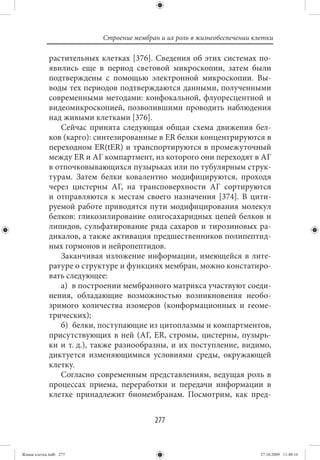 Строение мембран и их роль в жизнеобеспечении клетки

             растительных клетках [376]. Сведения об этих системах по-
             явились еще в период световой микроскопии, затем были
             подтверждены с помощью электронной микроскопии. Вы-
             воды тех периодов подтверждаются данными, полученными
             современными методами: конфокальной, флуоресцентной и
             видеомикроскопией, позволившими проводить наблюдения
             над живыми клетками [376].
                Сейчас принята следующая общая схема движения бел-
             ков (карго): синтезированные в ER белки концентрируются в
             переходном ER(tER) и транспортируются в промежуточный
             между ER и АГ компартмент, из которого они переходят в АГ
             в отпочковывающихся пузырьках или по тубулярным струк-
             турам. Затем белки ковалентно модифицируются, проходя
             через цистерны АГ, на трансповерхности АГ сортируются
             и отправляются к местам своего назначения [374]. В цити-
             руемой работе приводятся пути модифицирования молекул
             белков: гликозилирование олигосахаридных цепей белков и
             липидов, сульфатирование ряда сахаров и тирозиновых ра-
             дикалов, а также активация предшественников полипептид-
             ных гормонов и нейропептидов.
                Заканчивая изложение информации, имеющейся в лите-
             ратуре о структуре и функциях мембран, можно констатиро-
             вать следующее:
                а) в построении мембранного матрикса участвуют соеди-
             нения, обладающие возможностью возникновения необо-
             зримого количества изомеров (конформационных и геоме-
             трических);
                б) белки, поступающие из цитоплазмы и компартментов,
             присутствующих в ней (АГ, ER, стромы, цистерны, пузырь-
             ки и т. д.), также разнообразны, и их поступление, видимо,
             диктуется изменяющимися условиями среды, окружающей
             клетку.
                Согласно современным представлениям, ведущая роль в
             процессах приема, переработки и передачи информации в
             клетке принадлежит биомембранам. Посмотрим, как пред-


                                          277


Живая клетка.indb 277                                                      27.10.2009 11:40:16
 