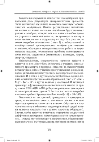 Строение мембран и их роль в жизнеобеспечении клетки

                Возьмем на вооружение тезис о том, что мембранам при-
             надлежит роль регуляторов внутриклеточных процессов.
             Тогда сохранение клеточного гомеостаза тоже будет обеспе-
             чиваться мембранами. Отсюда регулирование метаболиз-
             ма клетки, ее живое состояние неизбежно будет связано с
             участием мембран, которые тем или иным способом долж-
             ны управлять потоками веществ, поступающих в клетку и
             вытесняемых из нее в окружающую среду. Мы уже доста-
             точно подробно знакомились (глава 5) с избирательной и
             неизбирательной проницаемостью мембран для катионов
             и анионов, обсуждали экспериментальные работы и теоре-
             тические подходы, посвященные проблеме проницаемости
             органических соединений (аминокислот, углеводов, жиров,
             спиртов, стеринов).
                Избирательность, специфичность переноса веществ в
             клетку и из нее может быть обеспечена с участием либо ак-
             тивного транспорта с помощью «насосов» и специфических
             переносчиков, либо с участием многочисленных ионных ка-
             налов, управляющих поступлением всех перечисленных сое-
             динений. И в том и в другом случае необходимо, однако, по-
             нять механизм действия самих образований (Ca++-, K+-, Na+-,
             Mg++-, Ba++-, Cl–- и других каналов и «насосов»). И активный
             транспорт, и функционирование всех каналов зависят от при-
             сутствия АТФ, АДФ, АМФ, рН среды, различных факторов и
             активаторов, белков группы G. Все это достаточно подробно
             изложено в работе Крутецкой и Лонского ([410], с. 93–182).
                Отвлечемся от построений, приведенных в цитируемом
             труде, и попытаемся понять, что может лежать в основе
             функционирования «насосов» и каналов. Обратимся к слу-
             чаю понятному и обычному, когда окружающей средой клет-
             ки является жидкость (газ в данном случае не обсуждаем).
             Значит, любое вещество неизбежно подвержено жидкостной
             диффузии и непрерывно перемещается вместе с растворите-
             лем. Процесс этот происходит в направлении, обеспечиваю-
             щем в конечном счете уменьшение свободной энергии Гиббса


                                          279


Живая клетка.indb 279                                                      27.10.2009 11:40:16
 