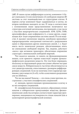 Строение мембран и их роль в жизнеобеспечении клетки

             (ΔF). В таком случае диффундируя в клетку, компонент А бу-
             дет уменьшать (1) или увеличивать (2) свободную энергия (F)
             системы за счет взаимодействия со структурами клетки. В
             первом случае компонент будет задерживаться в клетке, во
             втором неизбежно выходить из нее. И тогда в соответствии
             с изложенными выше представлениями включаются все
             структуры клеточной цитоплазмы, построенной, в том числе
             с участием макроэргических соединений: АТФ, ЦТФ, ГМФ,
             креатинфосфата, ацил-кофермента А, а также других, содер-
             жащих π,π- и n,π-сопряженные системы связей. И если веще-
             ство А вызовет увеличение энергии, неизбежно произойдет
             перераспределение электронных плотностей с разрушением
             одних и образованием других химических связей, т. е. будет
             иметь место химическая реакция, обеспечивающая опять
             же уменьшение свободной энергии. Так, видимо, действует
             «насос» при активном транспорте, обеспечивая сохранение
             структуры с минимальной свободной энергией.
                Что касается каналов, то понять их функционирование
             можно, если привлечь хорошо известную теорию хромато-
             графического разделения веществ. Это тем более оправдано,
             поскольку из окружающей среды поступают обычно пестрые
             смеси веществ. Избирательность частично обеспечивается за
             счет диаметра каналов, сопоставимых с размером диффунди-
             рующих соединений. Если же величина этого параметра оди-
             накова у двух веществ (А и Б), то без селективного разделения
             уже не обойтись.
                Что же мы имеем? Каналы — это очень узкие протоки, по-
             строенные с участием специфических соединений:
                а) липидов, препятствующих проникновению в клетку и
             из нее полярных соединений;
                б) специфических белковых молекул, образующих стенки
             каналов и избирательно пропускающих вещества, физико-
             химические свойства которых соответствуют характеру груп-
             пировок, находящихся на поверхности стенок каналов (как в
             капиллярной хроматографической колонке).


                                            280


Живая клетка.indb 280                                                  27.10.2009 11:40:16
 