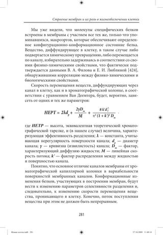 Строение мембран и их роль в жизнеобеспечении клетки

                Мы уже видели, что молекулы специфических белков
             встроены в мембраны с участием все тех же, только что упо-
             минавшихся, макроэргов, которые обеспечивают определен-
             ное конфигурационно-конформационное состояние белка.
             Вещество, диффундирующее в клетку, в таком случае либо
             подвергается химическому превращению, либо перемещается
             по каналу, избирательно задерживаясь в соответствии со сво-
             ими физико-химическими свойствами, что фактически под-
             тверждается данными В. А. Филова и Е. И. Люблиной [424],
             обнаружившими корреляцию между физико-химическими и
             биологическими свойствами.
                Скорость перемещения веществ, диффундирующих через
             канал в клетку, как и в хроматографической колонке, в соот-
             ветствии с уравнением Ван Деемтера, будет, вероятно, зави-
             сеть от одних и тех же параметров:




             где HETP — высота, эквивалентная теоретической хромато-
             графической тарелке, и (в нашем случае) величина, характе-
             ризующая эффективность разделения; λ — константа, учиты-
             вающая нерегулярность поверхности канала; dp — диаметр
             канала; γ — кривизна (извилистость) канала; Dm — фактор,
             характеризующий диффузию жидкости; M — линейная ско-
             рость потока; kʹ — фактор распределения между жидкостью
             и поверхностью канала.
                Понятно, что основное отличие каналов мембраны от хро-
             матографической капиллярной колонки в вариабельности
             поверхностей мембранных каналов. Конформационные из-
             менения белков, участвующих в построении мембран, будут
             вести к изменению параметров селективности разделения и,
             следовательно, к изменению скорости перемещения веще-
             ства, проникающего в клетку. Конечно, поток поступления
             вещества при этом не должен быть непрерывным.


                                          281


Живая клетка.indb 281                                                      27.10.2009 11:40:16
 