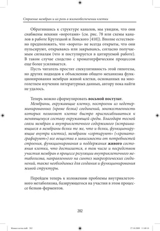Строение мембран и их роль в жизнеобеспечении клетки

                Обратившись к структуре каналов, мы увидим, что они
             снабжены некими «воротами» (см. рис. 78 или схемы кана-
             лов в работе Крутецкой и Лонского [410]). Вполне естествен-
             но предположить, что «ворота» не всегда открыты, что они
             пульсируют, открываясь или закрываясь, согласно получае-
             мым сигналам (что и постулируется в цитируемой работе).
             В таком случае сходство с хроматогрфическим процессом
             еще более усиливается.
                Пусть читатель простит спекулятивность этой гипотезы,
             но других подходов к объяснению общего механизма функ-
             ционирования мембран живой клетки, основанных на мно-
             голетнем изучении литературных данных, автору пока найти
             не удалось.

                Теперь можно сформулировать восьмой постулат.
                Мембраны, окружающие клетку, построены из недетер-
             минированных (кроме белка) соединений, множественность
             которых позволяет клетке быстро приспосабливаться к
             меняющемуся составу окружающей среды. Благодаря тесной
             связи мембран и внутриклеточного содержимого (встраива-
             ющиеся в мембраны белки те же, что и белки, функциониру-
             ющие внутри клетки), мембраны «сортируют» («хромато-
             графируют») все вещества в зависимости от потребностей
             строения, функционирования и поддержания живого состо-
             яния клетки, что достигается, в том числе и посредством
             участия мембран в процессе регуляции внутриклеточного ме-
             таболизма, направленного на синтез макроэргических соеди-
             нений, также необходимых для создания и функционирования
             живой структуры.

                 Перейдем теперь к изложению проблемы внутриклеточ-
             ного метаболизма, базирующегося на участии в этом процес-
             се белков-ферментов.




                                            282


Живая клетка.indb 282                                                27.10.2009 11:40:16
 