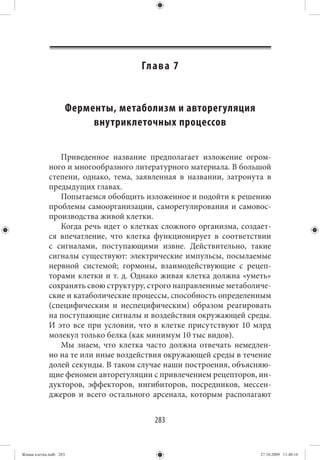 Гл а в а 7


                        Ферменты, метаболизм и авторегуляция
                             внутриклеточных процессов


                Приведенное название предполагает изложение огром-
             ного и многообразного литературного материала. В большой
             степени, однако, тема, заявленная в названии, затронута в
             предыдущих главах.
                Попытаемся обобщить изложенное и подойти к решению
             проблемы самоорганизации, саморегулирования и самовос-
             производства живой клетки.
                Когда речь идет о клетках сложного организма, создает-
             ся впечатление, что клетка функционирует в соответствии
             с сигналами, поступающими извне. Действительно, такие
             сигналы существуют: электрические импульсы, посылаемые
             нервной системой; гормоны, взаимодействующие с рецеп-
             торами клетки и т. д. Однако живая клетка должна «уметь»
             сохранять свою структуру, строго направленные метаболиче-
             ские и катаболические процессы, способность определенным
             (специфическим и неспецифическим) образом реагировать
             на поступающие сигналы и воздействия окружающей среды.
             И это все при условии, что в клетке присутствуют 10 млрд
             молекул только белка (как минимум 10 тыс видов).
                Мы знаем, что клетка часто должна отвечать немедлен-
             но на те или иные воздействия окружающей среды в течение
             долей секунды. В таком случае наши построения, объясняю-
             щие феномен авторегуляции с привлечением рецепторов, ин-
             дукторов, эффекторов, ингибиторов, посредников, мессен-
             джеров и всего остального арсенала, которым располагают


                                         283


Живая клетка.indb 283                                              27.10.2009 11:40:16
 