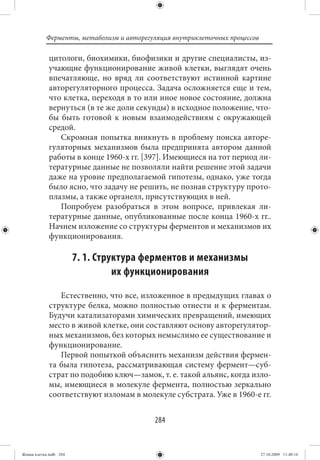 Ферменты, метаболизм и авторегуляция внутриклеточных процессов

             цитологи, биохимики, биофизики и другие специалисты, из-
             учающие функционирование живой клетки, выглядят очень
             впечатляюще, но вряд ли соответствуют истинной картине
             авторегуляторного процесса. Задача осложняется еще и тем,
             что клетка, переходя в то или иное новое состояние, должна
             вернуться (в те же доли секунды) в исходное положение, что-
             бы быть готовой к новым взаимодействиям с окружающей
             средой.
                Скромная попытка вникнуть в проблему поиска авторе-
             гуляторных механизмов была предпринята автором данной
             работы в конце 1960-х гг. [397]. Имеющиеся на тот период ли-
             тературные данные не позволяли найти решение этой задачи
             даже на уровне предполагаемой гипотезы, однако, уже тогда
             было ясно, что задачу не решить, не познав структуру прото-
             плазмы, а также органелл, присутствующих в ней.
                Попробуем разобраться в этом вопросе, привлекая ли-
             тературные данные, опубликованные после конца 1960-х гг..
             Начнем изложение со структуры ферментов и механизмов их
             функционирования.

                        7. 1. Структура ферментов и механизмы
                                  их функционирования

                Естественно, что все, изложенное в предыдущих главах о
             структуре белка, можно полностью отнести и к ферментам.
             Будучи катализаторами химических превращений, имеющих
             место в живой клетке, они составляют основу авторегулятор-
             ных механизмов, без которых немыслимо ее существование и
             функционирование.
                Первой попыткой объяснить механизм действия фермен-
             та была гипотеза, рассматривающая систему фермент—суб-
             страт по подобию ключ—замок, т. е. такой альянс, когда изло-
             мы, имеющиеся в молекуле фермента, полностью зеркально
             соответствуют изломам в молекуле субстрата. Уже в 1960-е гг.


                                          284


Живая клетка.indb 284                                                       27.10.2009 11:40:16
 